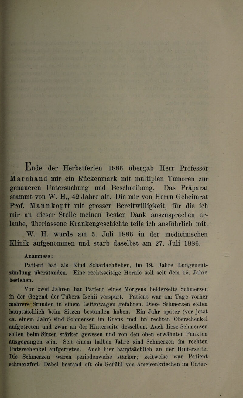Ende der Herbstferien 1886 übergab Herr Professor Marchand mir ein Kückenmark mit multiplen Tumoren zur genaueren Untersuchung und Beschreibung. Das Präparat stammt von W. H., 42 Jahre alt. Die mir von Herrn Geheimrat Prof. Mannkopff mit grosser Bereitwilligkeit, für die ich mir an dieser Stelle meinen besten Dank auszusprechen er¬ laube, überlassene Krankengeschichte teile ich ausführlich mit. W. H. wurde am 5. Juli 1886 in der medicinischen Klinik aufgenommen und starb daselbst am 27. Juli 1886. Anamnese: Patient hat als Kind Scharlachfieber, im 19. Jahre Lungenent¬ zündung überstanden. Eine rechtsseitige Hernie soll seit dem 15. Jahre bestehen. Vor zwei Jahren hat Patient eines Morgens beiderseits Schmerzen in der Gegend der Tubera Ischii verspürt. Patient war am Tage vorher mehrere Stunden in einem Leiterwagen gefahren. Diese Schmerzen sollen hauptsächlich beim Sitzen bestanden haben. Ein Jahr später (vor jetzt ca. einem Jahr) sind Schmerzen im Kreuz und im rechten Oberschenkel aufgetreten und zwar an der Hinterseite desselben. Auch diese Schmerzen sollen beim Sitzen stärker gewesen und von den oben erwähnten Punkten ausgegangen sein. Seit einem halben Jahre sind Schmerzen im rechten Unterschenkel aufgetreten. Auch hier hauptsächlich an der Hinterseite. Die Schmerzen waren periodenweise stärker; zeitweise war Patient schmerzfrei. Dabei bestand oft ein Gefühl von Ameisenkriechen im Unter-