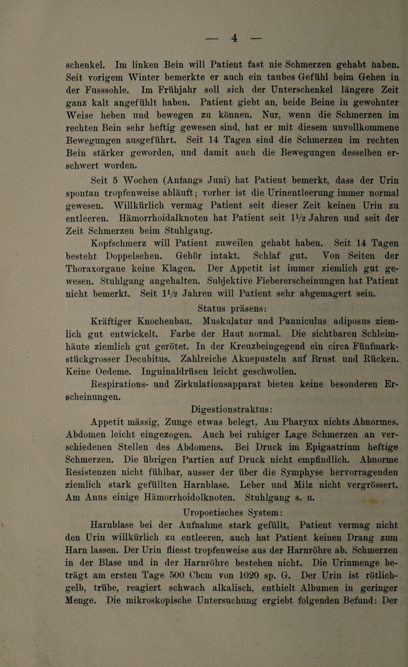 Schenkel. Im linken Bein will Patient fast nie Schmerzen gehabt haben. Seit vorigem Winter bemerkte er auch ein taubes Gefühl beim Gehen in der Fusssohle. Im Frühjahr soll sich der Unterschenkel längere Zeit ganz kalt angefühlt haben. Patient giebt an, beide Beine in gewohnter Weise heben und bewegen zu können. Nur, wenn die Schmerzen im rechten Bein sehr heftig gewesen sind, hat er mit diesem unvollkommene Bewegungen ausgeführt. Seit 14 Tagen sind die Schmerzen im rechten Bein stärker geworden, und damit auch die Bewegungen desselben er¬ schwert worden. Seit 5 Wochen (Anfangs Juni) hat Patient bemerkt, dass der Urin spontan tropfenweise ahläuft; vorher ist die Urinentleerung immer normal gewesen. Willkürlich vermag Patient seit dieser Zeit keinen Urin zu entleeren. Hämorrhoidalknoten hat Patient seit D/2 Jahren und seit der Zeit Schmerzen heim Stuhlgang. Kopfschmerz will Patient zuweilen gehabt haben. Seit 14 Tagen besteht Doppelsehen. Gehör intakt. Schlaf gut. Von Seiten der Thoraxorgane keine Klagen. Der Appetit ist immer ziemlich gut ge¬ wesen. Stuhlgang angehalten. Subjektive Fiebererscheinungen hat Patient nicht bemerkt. Seit IV2 Jahren will Patient sehr abgemagert sein. Status präsens: Kräftiger Knochenbau. Muskulatur und Panniculus adiposus ziem¬ lich gut entwickelt. Farbe der Haut normal. Die sichtbaren Schleim¬ häute ziemlich gut gerötet. In der Kreuzbeingegend ein circa Fünfmark¬ stückgrosser Decubitus. Zahlreiche Aknepusteln auf Brust und Blicken. Keine Oedeme. Inguinaldrüsen leicht geschwollen. Bespirations- und Zirkulationsapparat bieten keine besonderen Er¬ scheinungen. Digestionstraktus: Appetit mässig, Zunge etwas belegt. Am Pharynx nichts Abnormes. Abdomen leicht eingezogen. Auch bei ruhiger Lage Schmerzen an ver¬ schiedenen Stellen des Abdomens. Bei Druck im Epigastrium heftige Schmerzen. Die übrigen Partien auf Druck nicht empfindlich. Abnorme Besistenzen nicht fühlbar, ausser der über die Symphyse hervorragenden ziemlich stark gefüllten Harnblase. Leber und Milz nicht vergrössert. Am Anus einige Hämorrhoidolknoten. Stuhlgang s. u. Uropoetisches System: Harnblase bei der Aufnahme stark gefüllt, Patient vermag nicht den Urin willkürlich zu entleeren, auch hat Patient keinen Drang zum Harn lassen. Der Urin fliesst tropfenweise aus der Harnröhre ab. Schmerzen in der Blase und in der Harnröhre bestehen nicht. Die Urinmenge be¬ trägt am ersten Tage 500 Cbcm von 1020 sp. G. Der Urin ist rötlich¬ gelb, trübe, reagiert schwach alkalisch, enthielt Albumen in geringer Menge. Die mikroskopische Untersuchung ergiebt folgenden Befund: Der
