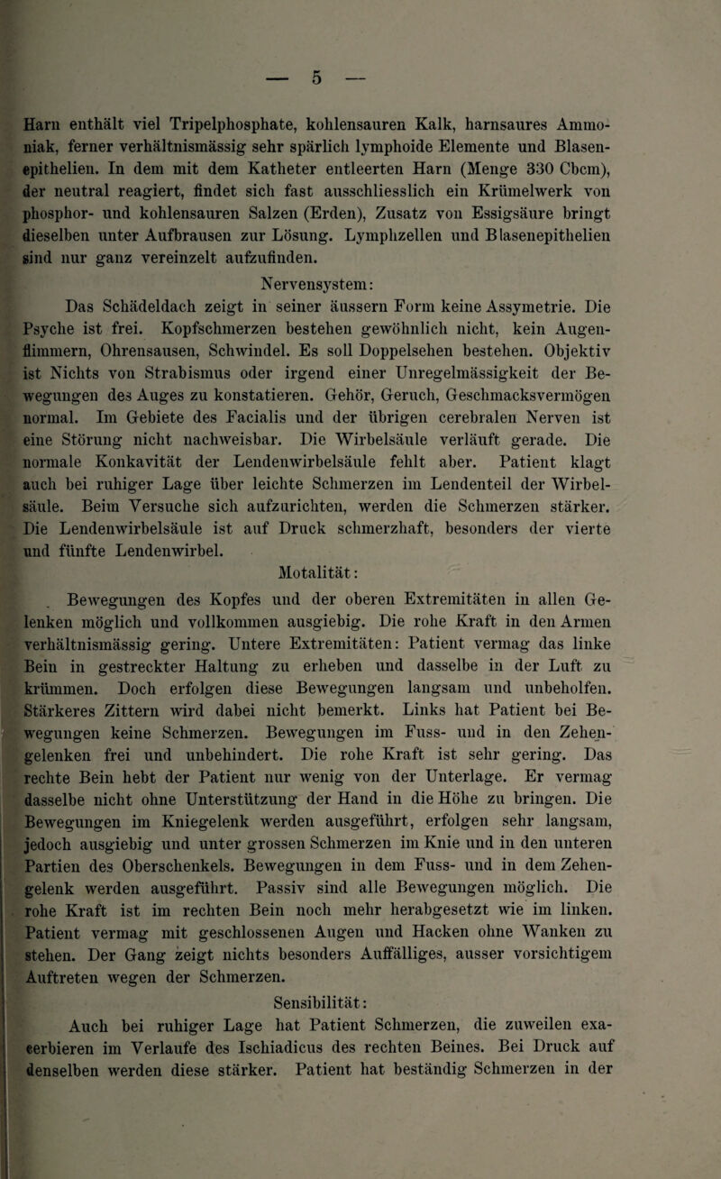 Harn enthält viel Tripelphosphate, kohlensauren Kalk, harnsaures Ammo¬ niak, ferner verhältnismässig sehr spärlich lymphoide Elemente und Blasen- epithelien. In dem mit dem Katheter entleerten Harn (Menge 330 Cbcm), der neutral reagiert, findet sich fast ausschliesslich ein Krümelwerk von phosphor- und kohlensauren Salzen (Erden), Zusatz von Essigsäure bringt dieselben unter Aufbrausen zur Lösung. Lymphzellen und Blasenepithelien sind nur ganz vereinzelt aufzufinden. Nervensystem: Das Schädeldach zeigt in seiner äussern Form keine Assymetrie. Die Psyche ist frei. Kopfschmerzen bestehen gewöhnlich nicht, kein Augen- flimmern, Ohrensausen, Schwindel. Es soll Doppelsehen bestehen. Objektiv ist Nichts von Strabismus oder irgend einer Unregelmässigkeit der Be¬ wegungen des Auges zu konstatieren. Gehör, Geruch, Geschmacksvermögen normal. Im Gebiete des Facialis und der übrigen cerebralen Nerven ist eine Störung nicht nachweisbar. Die Wirbelsäule verläuft gerade. Die normale Konkavität der Lendenwirbelsäule fehlt aber. Patient klagt auch bei ruhiger Lage über leichte Schmerzen im Lendenteil der Wirbel¬ säule. Beim Versuche sich aufzurichten, werden die Schmerzen stärker. Die Lendenwirbelsäule ist auf Druck schmerzhaft, besonders der vierte und fünfte Lendenwirbel. Motalität: Bewegungen des Kopfes und der oberen Extremitäten in allen Ge¬ lenken möglich und vollkommen ausgiebig. Die rohe Kraft in den Annen verhältnismässig gering. Untere Extremitäten: Patient vermag das linke IBein in gestreckter Haltung zu erheben und dasselbe in der Luft zu krümmen. Doch erfolgen diese Bewegungen langsam und unbeholfen. Stärkeres Zittern wird dabei nicht bemerkt. Links hat Patient bei Be¬ wegungen keine Schmerzen. Bewegungen im Fuss- und in den Zehen¬ gelenken frei und unbehindert. Die rohe Kraft ist sehr gering. Das rechte Bein hebt der Patient nur wenig von der Unterlage. Er vermag dasselbe nicht ohne Unterstützung der Hand in die Höhe zu bringen. Die Bewegungen im Kniegelenk werden ausgeführt, erfolgen sehr langsam, jedoch ausgiebig und unter grossen Schmerzen im Knie und in den unteren Partien des Oberschenkels. Bewegungen in dem Fuss- und in dem Zehen¬ gelenk werden ausgeführt. Passiv sind alle Bewegungen möglich. Die rohe Kraft ist im rechten Bein noch mehr herabgesetzt wie im linken. Patient vermag mit geschlossenen Augen und Hacken ohne Wanken zu stehen. Der Gang zeigt nichts besonders Auffälliges, ausser vorsichtigem Auftreten wegen der Schmerzen. Sensibilität: Auch bei ruhiger Lage hat Patient Schmerzen, die zuweilen exa- cerbieren im Verlaufe des Ischiadicus des rechten Beines. Bei Druck auf denselben werden diese stärker. Patient hat beständig Schmerzen in der