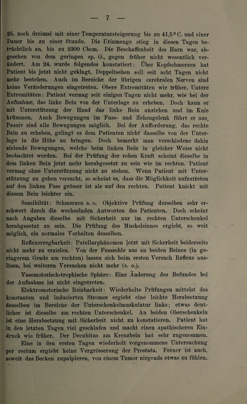 25. noch dreimal mit einer Temperatursteigerung bis zu 41,5 °C. und einer Dauer bis zu einer Stunde. Die Urinmenge stieg in diesen Tagen be¬ trächtlich an, bis zu 2300 Cbcm. Die Beschaffenheit des Harn war, ab¬ gesehen von dem geringen sp. G., gegen früher nicht wesentlich ver¬ ändert. Am 24. wurde folgendes konstatiert: Über Kopfschmerzen hat Patient bis jetzt nicht geklagt, Doppeltsehen soll seit acht Tagen nicht mehr bestehen. Auch im Bereiche der übrigen cerebralen Nerven sind keine Veränderungen eingetreten. Obere Extremitäten wie früher. Untere Extremitäten: Patient vermag seit einigen Tagen nicht mehr, wie bei der Aufnahme, das linke Bein von der Unterlage zu erheben. Doch kann er mit Unterstützung der Hand das linke Bein anziehen und im Knie krümmen. Auch Bewegungen im Fuss- und Zehengelenk führt er aus. Passiv sind alle Bewegungen möglich. Bei der Aufforderung, das rechte Bein zu erheben, gelingt es dem Patienten nicht dasselbe von der Unter¬ lage in die Höhe zu bringen. Doch bemerkt man verschiedene dahin zielende Bewegungen, welche beim linken Bein in gleicher Weise nicht beobachtet werden. Bei der Prüfung der rohen Kraft scheint dieselbe in dem linken Bein jetzt mehr herabgesetzt zu sein wie im rechten. Patient vermag ohne Unterstützung nicht zu stehen. Wenn Patient mit Unter¬ stützung zu gehen versucht, so scheint es, dass die Möglichkeit aufzutreten auf den linken Fuss grösser ist als auf den rechten. Patient knickt mit diesem Bein leichter ein. Sensibiltät: Schmerzen s. o. Objektive Prüfung derselben sehr er¬ schwert durch die wechselnden Antworten des Patienten. Doch scheint nach Angaben dieselbe mit Sicherheit nur im rechten Unterschenkel herabgesetzt zu sein. Die Prüfung des Muskelsinnes ergiebt, so weit möglich, ein normales Verhalten desselben. Reflexerregbarkeit: Patellarphänomen jetzt mit Sicherheit beiderseits nicht mehr zu erzielen. Von der Fusssohle aus an beiden Beinen (in ge- * ringerem Grade am rechten) lassen sich beim ersten Versuch Reflexe aus- lösen, bei weiteren Versuchen nicht mehr (s. o.). • • Vasomotorisch-trophische Sphäre: Eine Änderung des Befundes bei der Aufnahme ist nicht eingetreten. Elektromotorische Reizbarkeit: Wiederholte Prüfungen mittelst des konstanten und inducierten Stromes ergiebt eine leichte Herabsetzung desselben im Bereiche der Unterschenkelmuskulatur links; etwas deut¬ licher ist dieselbe am rechten Unterschenkel. An beiden Oberschenkeln ist eine Herabsetzung mit Sicherheit nicht zu konstatieren. Patient hat in den letzten Tagen viel geschlafen und macht einen apathischeren Ein¬ druck wie früher. Der Decubitus am Kreuzbein hat sehr zugenommen. Eine in den ersten Tagen wiederholt vorgenommene Untersuchung per rectum ergiebt keine Vergrösserung der Prostata. Ferner ist auch, soweit das Becken zupalpieren, von einem Tumor nirgends etwas zu fühlen.