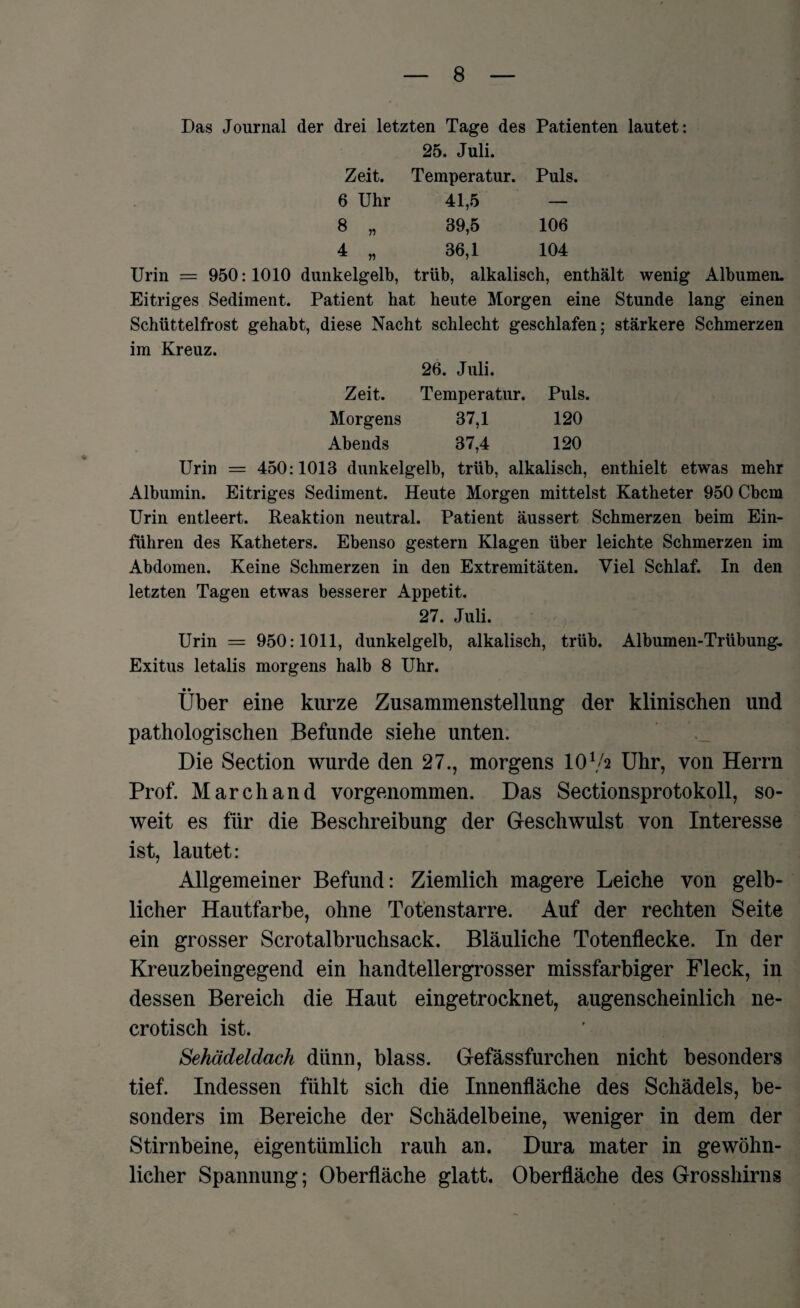 Das Journal der drei letzten Tage des Patienten lautet: 25. Juli. Zeit. Temperatur. Puls. 6 Uhr 41,5 — 8 „ 39,5 106 4 „ 36,1 104 Urin = 950:1010 dunkelgelb, trüb, alkalisch, enthält wenig Albumen. Eitriges Sediment. Patient hat heute Morgen eine Stunde lang einen Schüttelfrost gehabt, diese Nacht schlecht geschlafen; stärkere Schmerzen im Kreuz. 26. Juli. Zeit. Temperatur. Puls. Morgens 37,1 120 Abends 37,4 120 Urin = 450:1013 dunkelgelb, trüb, alkalisch, enthielt etwas mehr Albumin. Eitriges Sediment. Heute Morgen mittelst Katheter 950 Cbcm Urin entleert. Reaktion neutral. Patient äussert Schmerzen beim Ein¬ führen des Katheters. Ebenso gestern Klagen über leichte Schmerzen im Abdomen. Keine Schmerzen in den Extremitäten. Viel Schlaf. In den letzten Tagen etwas besserer Appetit. 27. Juli. Urin = 950:1011, dunkelgelb, alkalisch, trüb. Albumen-Trübung, Exitus letalis morgens halb 8 Uhr. • • Uber eine kurze Zusammenstellung der klinischen und pathologischen Befunde siehe unten. Die Section wurde den 27., morgens 10Va Uhr, von Herrn Prof. March and vorgenommen. Das Sectionsprotokoll, so¬ weit es für die Beschreibung der Geschwulst von Interesse ist, lautet: Allgemeiner Befund: Ziemlich magere Leiche von gelb¬ licher Hautfarbe, ohne Totenstarre. Auf der rechten Seite ein grosser Scrotalbruchsack. Bläuliche Totenflecke. In der Kreuzbeingegend ein handtellergrosser missfarbiger Fleck, in dessen Bereich die Haut eingetrocknet, augenscheinlich ne- crotisch ist. Sehädeldach dünn, blass. Gefässfurchen nicht besonders tief. Indessen fühlt sich die Innenfläche des Schädels, be¬ sonders im Bereiche der Schädelbeine, weniger in dem der Stirnbeine, eigentümlich rauh an. Dura mater in gewöhn¬ licher Spannung; Oberfläche glatt. Oberfläche des Grosshirns