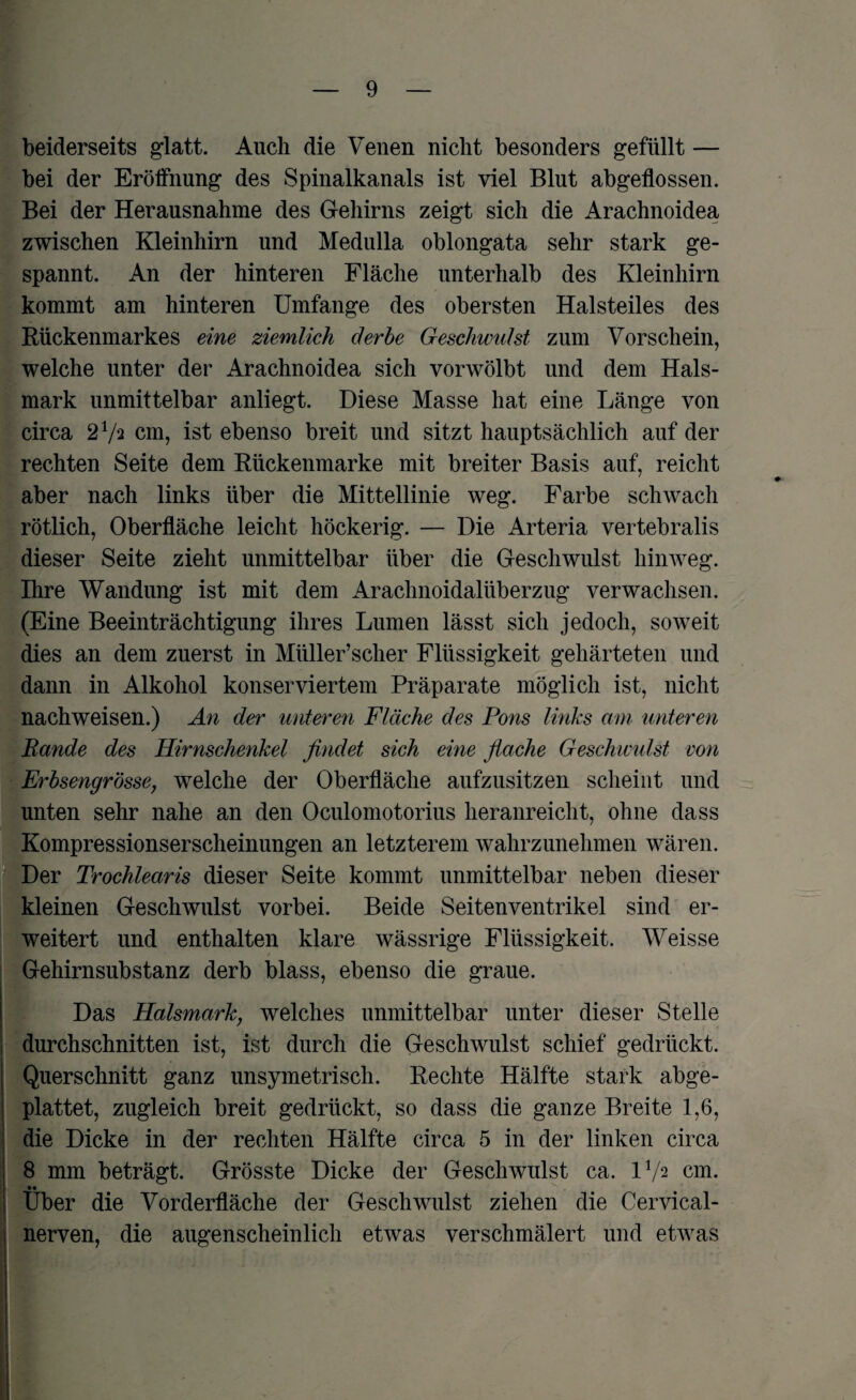beiderseits glatt. Auch die Venen nicht besonders gefüllt — bei der Erölfnung des Spinalkanals ist viel Blut abgeflossen. Bei der Herausnahme des Gehirns zeigt sich die Arachnoidea, zwischen Kleinhirn und Medulla oblongata sehr stark ge¬ spannt. An der hinteren Fläche unterhalb des Kleinhirn kommt am hinteren Umfange des obersten Halsteiles des Rückenmarkes eine ziemlich derbe Geschwulst zum Vorschein, welche unter der Arachnoidea sich vorwölbt und dem Hals¬ mark unmittelbar anliegt. Diese Masse hat eine Länge von circa 27a cm, ist ebenso breit und sitzt hauptsächlich auf der rechten Seite dem Rückenmarke mit breiter Basis auf, reicht aber nach links über die Mittellinie weg. Farbe schwach rötlich, Oberfläche leicht höckerig. — Die Arteria vertebralis dieser Seite zieht unmittelbar über die Geschwulst hinweg. Ihre Wandung ist mit dem Arachnoidalüberzug verwachsen. (Eine Beeinträchtigung ihres Lumen lässt sich jedoch, soweit dies an dem zuerst in Müller’scher Flüssigkeit gehärteten und dann in Alkohol konserviertem Präparate möglich ist, nicht nachweisen.) An der unteren Fläche des Pons links am unteren Rande des Hirnschenkel findet sich eine flache Geschwulst von Erbsengrösse, welche der Oberfläche aufzusitzen scheint und unten sehr nahe an den Oculomotorius heranreicht, ohne dass Kompressionserscheinungen an letzterem wahrzunehmen wären. Der Trochlearis dieser Seite kommt unmittelbar neben dieser kleinen Geschwulst vorbei. Beide Seitenventrikel sind er¬ weitert und enthalten klare wässrige Flüssigkeit. Weisse Gehirnsubstanz derb blass, ebenso die graue. Das Halsmark, welches unmittelbar unter dieser Stelle durchschnitten ist, ist durch die Geschwulst schief gedrückt. Querschnitt ganz unsymetrisch. Rechte Hälfte stark abge¬ plattet, zugleich breit gedrückt, so dass die ganze Breite 1,6, die Dicke in der rechten Hälfte circa 5 in der linken circa 8 mm beträgt. Grösste Dicke der Geschwulst ca. 172 cm. Uber die Vorderfläche der Geschwulst ziehen die Cervical- nerven, die augenscheinlich etwas verschmälert und etwas