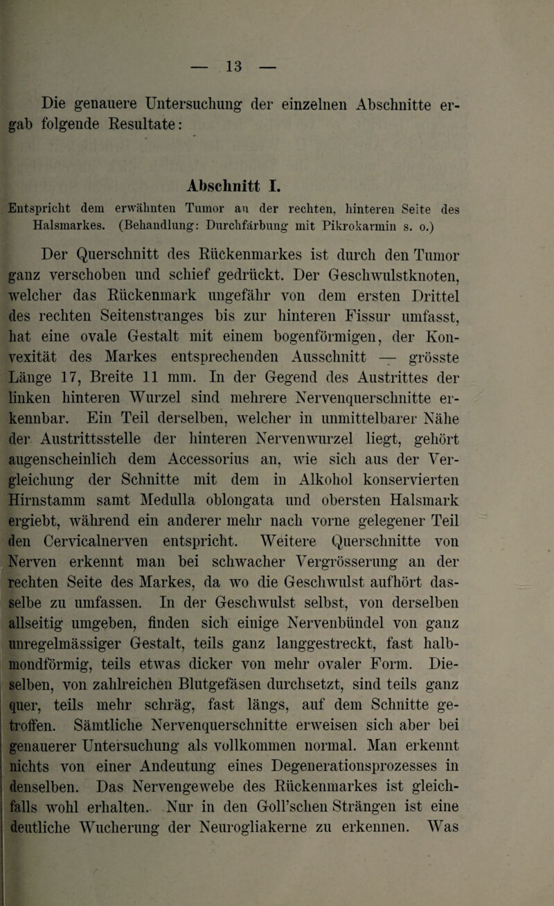 Die genauere Untersuchung der einzelnen Abschnitte er¬ gab folgende Resultate: Abschnitt I. Entspricht dem erwähnten Tumor an der rechten, hinteren Seite des Halsmarkes. (Behandlung: Durchfärbung mit Pikrokarmin s. o.) Der Querschnitt des Rückenmarkes ist durch den Tumor ganz verschoben und schief gedrückt. Der Geschwulstknoten, welcher das Rückenmark ungefähr von dem ersten Drittel des rechten Seitenstranges bis zur hinteren Fissur umfasst, hat eine ovale Gestalt mit einem bogenförmigen, der Kon¬ vexität des Markes entsprechenden Ausschnitt — grösste Länge 17, Breite 11 mm. In der Gegend des Austrittes der linken hinteren Wurzel sind mehrere Nervenquerschnitte er¬ kennbar. Ein Teil derselben, welcher in unmittelbarer Nähe der Austrittsstelle der hinteren Nervenwurzel liegt, gehört augenscheinlich dem Accessorius an, wie sich aus der Ver¬ gleichung der Schnitte mit dem in Alkohol konservierten Hirnstamm samt Medulla oblongata und obersten Halsmark ergiebt, während ein anderer mehr nach vorne gelegener Teil den Cervicalnerven entspricht. Weitere Querschnitte von Nerven erkennt man bei schwacher Vergrösserung an der rechten Seite des Markes, da wo die Geschwulst aufhört das¬ selbe zu umfassen. In der Geschwulst selbst, von derselben allseitig umgeben, finden sich einige Nervenbündel von ganz unregelmässiger Gestalt, teils ganz langgestreckt, fast halb¬ mondförmig, teils etwas dicker von mehr ovaler Form. Die¬ selben, von zahlreichen Blutgefäsen durchsetzt, sind teils ganz quer, teils mehr schräg, fast längs, auf dem Schnitte ge¬ troffen. Sämtliche Nervenquerschnitte erweisen sich aber bei genauerer Untersuchung als vollkommen normal. Man erkennt nichts von einer Andeutung eines Degenerationsprozesses in denselben. Das Nervengewebe des Rückenmarkes ist gleich¬ falls wohl erhalten. Nur in den Goll’schen Strängen ist eine deutliche Wucherung der Neurogliakerne zu erkennen. Was