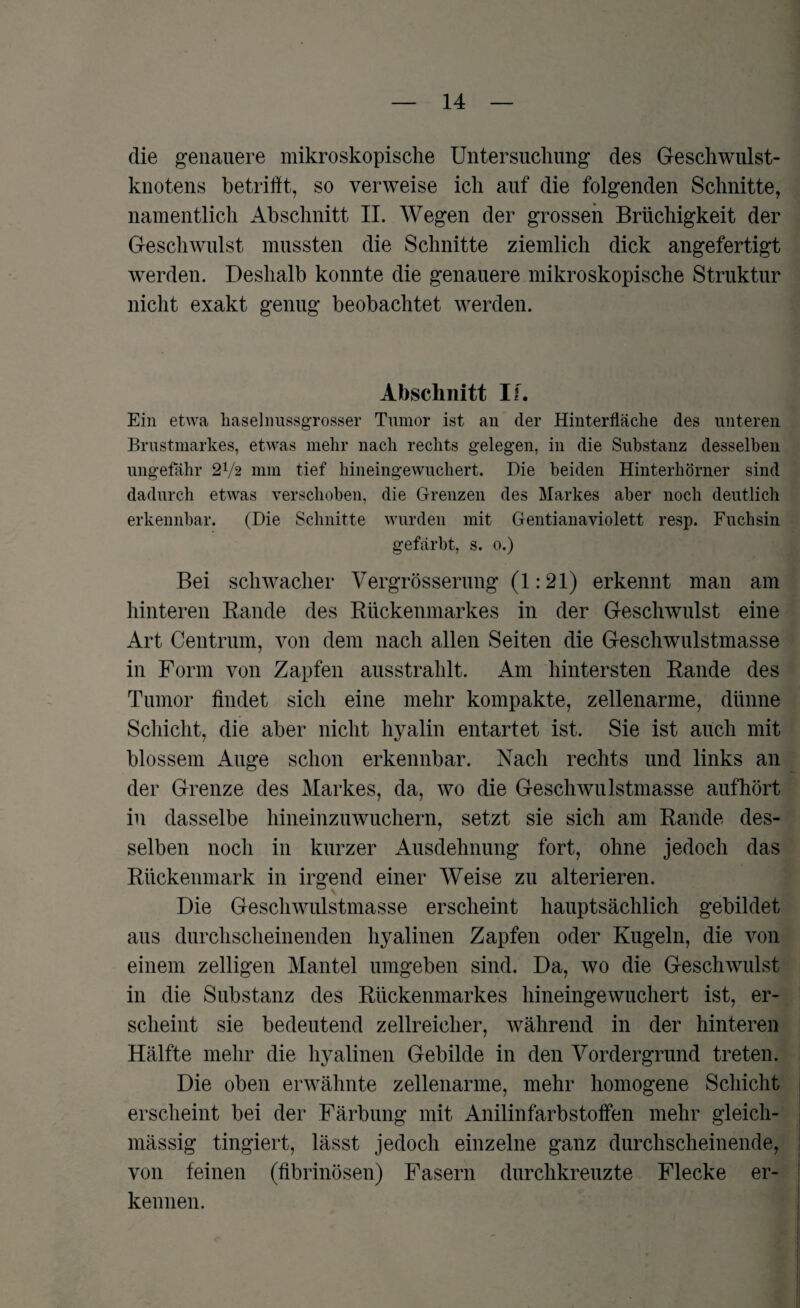 die genauere mikroskopische Untersuchung des Geschwulst¬ knotens betrifft, so verweise ich auf die folgenden Schnitte, namentlich Abschnitt II. Wegen der grossen Brüchigkeit der Geschwulst mussten die Schnitte ziemlich dick angefertigt werden. Deshalb konnte die genauere mikroskopische Struktur nicht exakt genug beobachtet werden. Abschnitt If. Ein etwa haselimssgrosser Tumor ist an der Hinterfläche des unteren Brustmarkes, etwas mehr nach rechts gelegen, in die Substanz desselben ungefähr 2V2 mm tief hineingewuchert. Die beiden Hinterhörner sind dadurch etwas verschoben, die Grenzen des Markes aber noch deutlich erkennbar. (Die Schnitte wurden mit Gentianaviolett resp. Fuchsin gefärbt, s. o.) Bei schwacher Vergrösserung (1:21) erkennt man am hinteren Bande des Rückenmarkes in der Geschwulst eine Art Centrum, von dem nach allen Seiten die Geschwulstmasse in Form von Zapfen ausstrahlt. Am hintersten Rande des Tumor findet sich eine mehr kompakte, zellenarme, dünne Schicht, die aber nicht hyalin entartet ist. Sie ist auch mit blossem Auge schon erkennbar. Nach rechts und links an der Grenze des Markes, da, wo die Geschwulstmasse aufhört in dasselbe hineinzuwuchern, setzt sie sich am Rande des¬ selben noch in kurzer Ausdehnung fort, ohne jedoch das Rückenmark in irgend einer Weise zu alterieren. Die Geschwulstmasse erscheint hauptsächlich gebildet aus durchscheinenden hyalinen Zapfen oder Kugeln, die von einem zelligen Mantel umgeben sind. Da, wo die Geschwulst in die Substanz des Rückenmarkes hineingewuchert ist, er¬ scheint sie bedeutend zellreicher, während in der hinteren Hälfte mehr die hyalinen Gebilde in den Vordergrund treten. Die oben erwähnte zellenarme, mehr homogene Schicht erscheint bei der Färbung mit Anilin färb stoffen mehr gleich- mässig fingiert, lässt jedoch einzelne ganz durchscheinende, von feinen (fibrinösen) Fasern durchkreuzte Flecke er¬ kennen.
