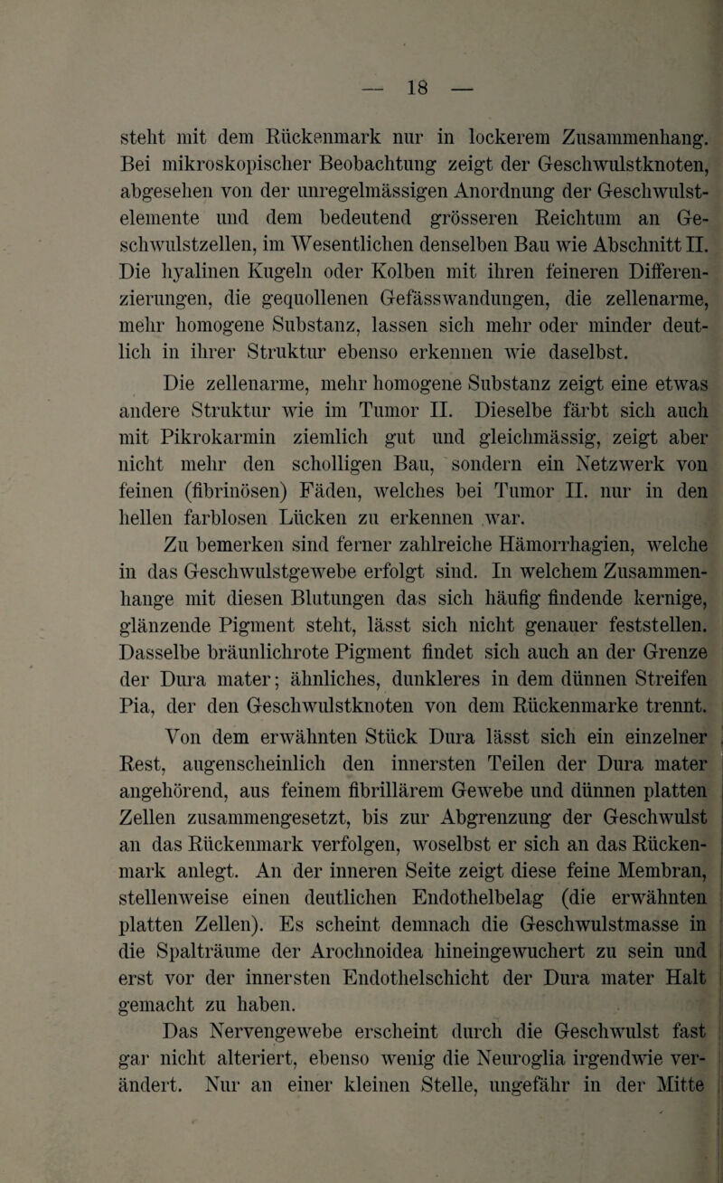 stellt mit dem Rückenmark nur in lockerem Zusammenhang. Bei mikroskopischer Beobachtung zeigt der Geschwulstknoten, abgesehen von der unregelmässigen Anordnung der Geschwulst¬ elemente und dem bedeutend grösseren Reichtum an Ge¬ schwulstzellen, im Wesentlichen denselben Bau wie Abschnitt II. Die hyalinen Kugeln oder Kolben mit ihren feineren Differen¬ zierungen, die gequollenen Gefässwandungen, die zellenarme, mehr homogene Substanz, lassen sich mehr oder minder deut¬ lich in ihrer Struktur ebenso erkennen wie daselbst. Die zellenarme, mehr homogene Substanz zeigt eine etwas andere Struktur wie im Tumor II. Dieselbe färbt sich auch mit Pikrokarmin ziemlich gut und gleichmässig, zeigt aber nicht mehr den scholligen Bau, sondern ein Netzwerk von feinen (fibrinösen) Fäden, welches bei Tumor II. nur in den hellen farblosen Lücken zu erkennen war. Zu bemerken sind ferner zahlreiche Hämorrhagien, welche in das Geschwulstgewebe erfolgt sind. In welchem Zusammen¬ hänge mit diesen Blutungen das sich häufig findende kernige, glänzende Pigment steht, lässt sich nicht genauer feststellen. Dasselbe bräunlichrote Pigment findet sich auch an der Grenze der Dura mater; ähnliches, dunkleres in dem dünnen Streifen Pia, der den Geschwulstknoten von dem Rückenmarke trennt. Von dem erwähnten Stück Dura lässt sich ein einzelner Rest, augenscheinlich den innersten Teilen der Dura mater angehörend, aus feinem fibrillärem Gewebe und dünnen platten Zellen zusammengesetzt, bis zur Abgrenzung der Geschwulst an das Rückenmark verfolgen, woselbst er sich an das Rücken¬ mark anlegt. An der inneren Seite zeigt diese feine Membran, stellenweise einen deutlichen Endothelbelag (die erwähnten platten Zellen). Es scheint demnach die Geschwulstmasse in die Spalträume der Arochnoidea hineingewuchert zu sein und erst vor der innersten Endothelschicht der Dura mater Halt gemacht zu haben. Das Nervengewebe erscheint durch die Geschwulst fast gar nicht alteriert, ebenso wenig die Neuroglia irgendwie ver¬ ändert. Nur an einer kleinen Stelle, ungefähr in der Mitte