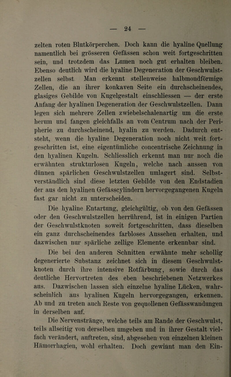 zelten roten Blutkörperchen. Doch kann die hyaline Quellung namentlich bei grösseren G-efässen schon weit fortgeschritten sein, und trotzdem das Lumen noch gut erhalten bleiben. Ebenso deutlich wird die hyaline Degeneration der Geschwulst¬ zellen selbst Man erkennt stellenweise halbmondförmige Zellen, die an ihrer konkaven Seite ein durchscheinendes, glasiges Gebilde von Kugelgestalt einschliessen — der erste Anfang der hyalinen Degeneration der Geschwulstzellen. Dann legen sich mehrere Zellen zwiebelschalenartig um die erste herum und fangen gleichfalls an vom Centrum nach der Peri¬ pherie zu durchscheinend, hyalin zu werden. Dadurch ent¬ steht, wenn die hyaline Degeneration noch nicht weit fort¬ geschritten ist, eine eigentümliche concentrische Zeichnung in den hyalinen Kugeln. Schliesslich erkennt man nur noch die erwähnten strukturlosen Kugeln, welche nach aussen von dünnen spärlichen Geschwulstzellen umlagert sind. Selbst¬ verständlich sind diese letzten Gebilde von den Endstadien der aus den hyalinen Gefässcylindern hervorgegangenen Kugeln fast gar nicht zu unterscheiden. Die hyaline Entartung, gleichgültig, ob von den Gefässen oder den Geschwulstzellen herrührend, ist in einigen Partien der Geschwulstknoten soweit fortgeschritten, dass dieselben ein ganz durchscheinendes farbloses Aussehen erhalten, und dazwischen nur spärliche zellige Elemente erkennbar sind. Die bei den anderen Schnitten erwähnte mehr schollig degenerierte Substanz zeichnet sich in diesem Geschwulst¬ knoten durch ihre intensive Rotfärbung, sowie durch das deutliche Hervortreten des eben beschriebenen Netzwerkes aus. Dazwischen lassen sich einzelne hyaline Lücken, wahr¬ scheinlich aus hyalinen Kugeln hervorgegangen, erkennen. Ab und zu treten auch Reste von gequollenen Gefässwandungen in derselben auf. Die Nervenstränge, welche teils am Rande der Geschwulst, teils allseitig von derselben umgeben und in ihrer Gestalt viel¬ fach verändert, auftreten, sind, abgesehen von einzelnen kleinen Hämorrhagien, wohl erhalten. Doch gewinnt man den Ein-