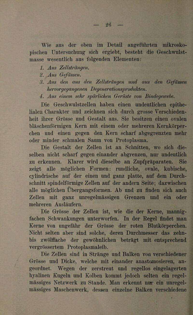 Wie aus der oben im Detail angeführten mikrosko¬ pischen Untersuchung sich ergiebt, besteht die Geschwulst¬ masse wesentlich aus folgenden Elementen: 1. Aus Zellsträngen. 2. Aus Gefässen. 3. Aus den aus den Zellsträngen und aus den Gefässen her vor gegangenen Degenerationsprodukten. 4. Aus einem sehr spärlichen Gerüste von Bindegewebe. Die Geschwulstzellen haben einen undeutlichen epithe¬ lialen Charakter und zeichnen sich durch grosse Verschieden¬ heit ihrer Grösse und Gestalt aus. Sie besitzen einen ovalen bläschenförmigen Kern mit einem oder mehreren Kernkörper¬ chen und einen gegen den Kern scharf abgegrenzten mehr oder minder schmalen Saum von Protoplasma. Die Gestalt der Zellen ist an Schnitten, wo sich die¬ selben nicht scharf gegen einander abgrenzen, nur undeutlich zu erkennen. Klarer wird dieselbe an Zupfpräparaten. Sie zeigt alle möglichen Formen: rundliche, ovale, kubische, cylindrische auf der einen und ganz platte, auf dem Durch¬ schnitt spindelförmige Zellen auf der andern Seite; dazwischen • • alle möglichen Ubergangsformen. Ab und zu finden sich auch Zellen mit ganz unregelmässigen Grenzen und ein oder mehreren Ausläufern. Die Grösse der Zellen ist, wie die der Kerne, mannig¬ fachen Schwankungen unterworfen. In der Regel findet man Kerne von ungefähr der Grösse der roten Blutkörperchen. Nicht selten aber sind solche, deren Durchmesser das zehn- bis zwölffache der gewöhnlichen beträgt mit entsprechend vergrössertem Protoplasmaleib. Die Zellen sind in Stränge und Balken von verschiedener Grösse und Dicke, welche mit einander anastomosieren, an¬ geordnet. Wegen der zerstreut und regellos eingelagerten hyalinen Kugeln und Kolben kommt jedoch selten ein regel¬ mässiges Netzwerk zu Stande. Man erkennt nur ein unregel¬ mässiges Maschenwerk, dessen einzelne Balken verschiedene
