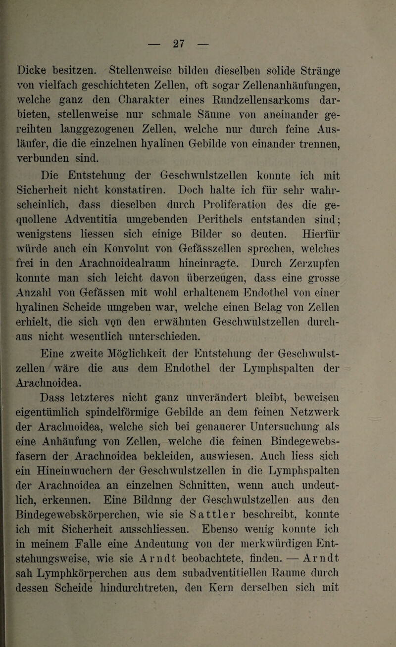 Dicke besitzen. Stellenweise bilden dieselben solide Stränge von vielfach geschichteten Zellen, oft sogar Zellenanhäufungen, welche ganz den Charakter eines Rundzellensarkoms dar¬ bieten, stellenweise nur schmale Säume von aneinander ge¬ reihten langgezogenen Zellen, welche nur durch feine Aus¬ läufer, die die einzelnen hyalinen Gebilde von einander trennen, verbunden sind. Die Entstehung der Geschwulstzellen konnte ich mit Sicherheit nicht konstatiren. Doch halte ich für sehr wahr¬ scheinlich, dass dieselben durch Proliferation des die ge¬ quollene Adventitia umgebenden Perithels entstanden sind; wenigstens liessen sich einige Bilder so deuten. Hierfür würde auch ein Konvolut von Gefässzellen sprechen, welches frei in den Arachnoidealraum hineinragte. Durch Zerzupfen konnte man sich leicht davon überzeugen, dass eine grosse Anzahl von Gefässen mit wohl erhaltenem Endothel von einer hyalinen Scheide umgeben Avar, welche einen Belag von Zellen erhielt, die sich vqn den erwähnten GescliAvulstzellen durch¬ aus nicht Avesentlich unterschieden. Eine zweite Möglichkeit der Entstehung der Geschwulst¬ zellen wäre die aus dem Endothel der Lymphspalten der Arachnoidea. Dass letzteres nicht ganz unverändert bleibt, beAveisen eigentümlich spindelförmige Gebilde an dem feinen Netzwerk der Arachnoidea, Avelche sich bei genauerer Untersuchung als eine Anhäufung von Zellen, welche die feinen Bindegewebs¬ fasern der Arachnoidea bekleiden, ausAviesen. Auch liess sich ein Hineinwuchern der Geschwulstzellen in die Lymphspalten der Arachnoidea an einzelnen Schnitten, wenn auch undeut¬ lich, erkennen. Eine Bildnng der Gesclrwulstzellen aus den Bindegewebskörperchen, Avie sie Sattler beschreibt, konnte ich mit Sicherheit ausschliessen. Ebenso wenig konnte ich in meinem Falle eine Andeutung von der merkAvürdigen Ent- stehungsAveise, wie sie Arndt beobachtete, finden. — Arndt sah Lymphkörperchen aus dem subadventitiellen Raume durch * . dessen Scheide hindurchtreten, den Kern derselben sich mit