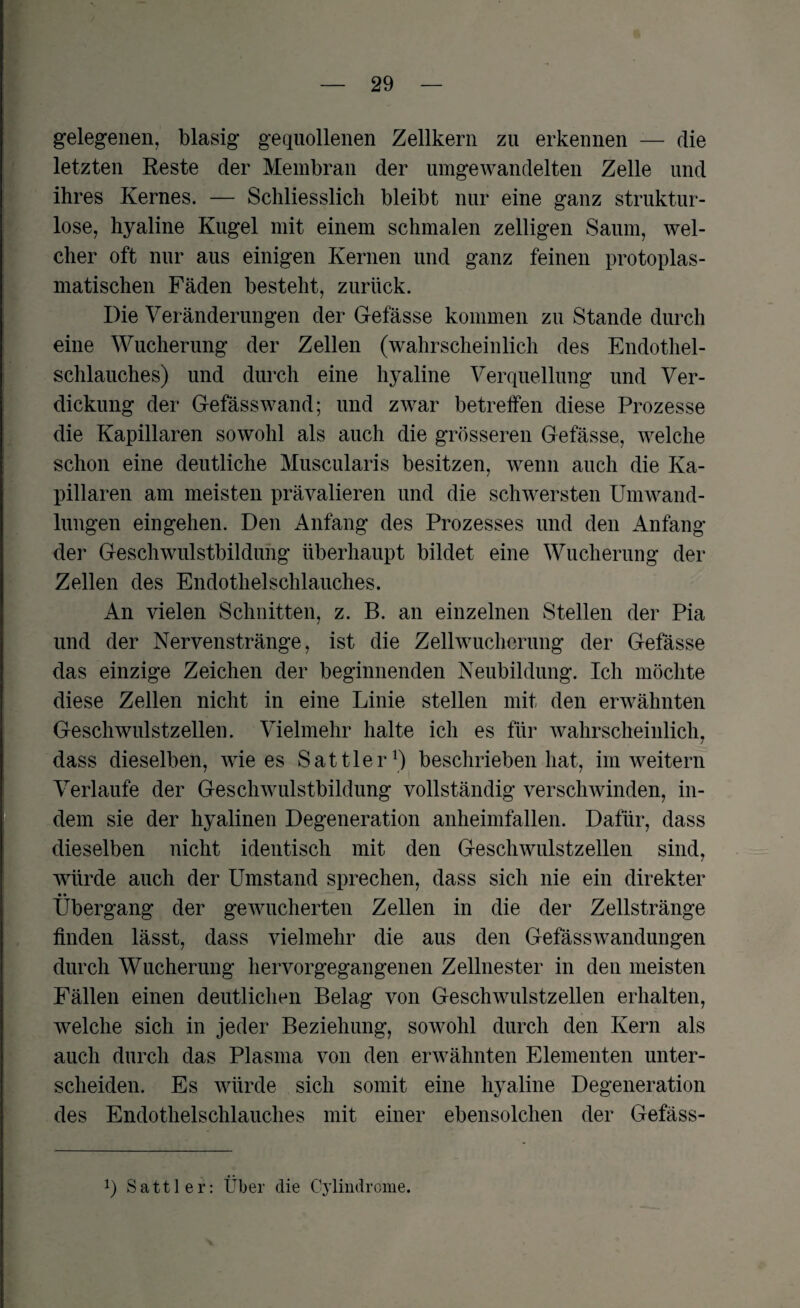 / gelegenen, blasig gequollenen Zellkern zu erkennen — die letzten Reste der Membran der umgewandelten Zelle und ihres Kernes. — Schliesslich bleibt nur eine ganz struktur¬ lose, hyaline Kugel mit einem schmalen zelligen Saum, wel¬ cher oft nur aus einigen Kernen und ganz feinen protoplas¬ matischen Fäden besteht, zurück. Die Veränderungen der Gefässe kommen zu Stande durch eine Wucherung der Zellen (wahrscheinlich des Endothel¬ schlauches) und durch eine hyaline Verquellung und Ver¬ dickung der Gefässwand; und zwar betreffen diese Prozesse die Kapillaren sowohl als auch die grösseren Gefässe, welche schon eine deutliche Muscularis besitzen, wenn auch die Ka¬ pillaren am meisten prävalieren und die schwersten Umwand¬ lungen eingehen. Den Anfang des Prozesses und den Anfang der Geschwulstbildung überhaupt bildet eine Wucherung der Zellen des Endothelschlauches. An vielen Schnitten, z. B. an einzelnen Stellen der Pia und der Nervenstränge, ist die Zellwucherung der Gefässe das einzige Zeichen der beginnenden Neubildung. Ich möchte diese Zellen nicht in eine Linie stellen mit den erwähnten Geschwulstzellen. Vielmehr halte ich es für wahrscheinlich, dass dieselben, wie es Sattler1) beschrieben hat, im weitern Verlaufe der Geschwulstbildung vollständig verschwinden, in¬ dem sie der hyalinen Degeneration anheimfallen. Dafür, dass dieselben nicht identisch mit den Geschwulstzellen sind, würde auch der Umstand sprechen, dass sich nie ein direkter • • Übergang der gewucherten Zellen in die der Zellstränge finden lässt, dass vielmehr die aus den Gefässwandungen durch Wucherung hervorgegangenen Zellnester in den meisten Fällen einen deutlichen Belag von Geschwulstzellen erhalten, welche sich in jeder Beziehung, sowohl durch den Kern als auch durch das Plasma von den erwähnten Elementen unter¬ scheiden. Es würde sich somit eine hyaline Degeneration des Endothelschlauches mit einer ebensolchen der Gefäss- !) Sattler: Über die Cylindrcme.