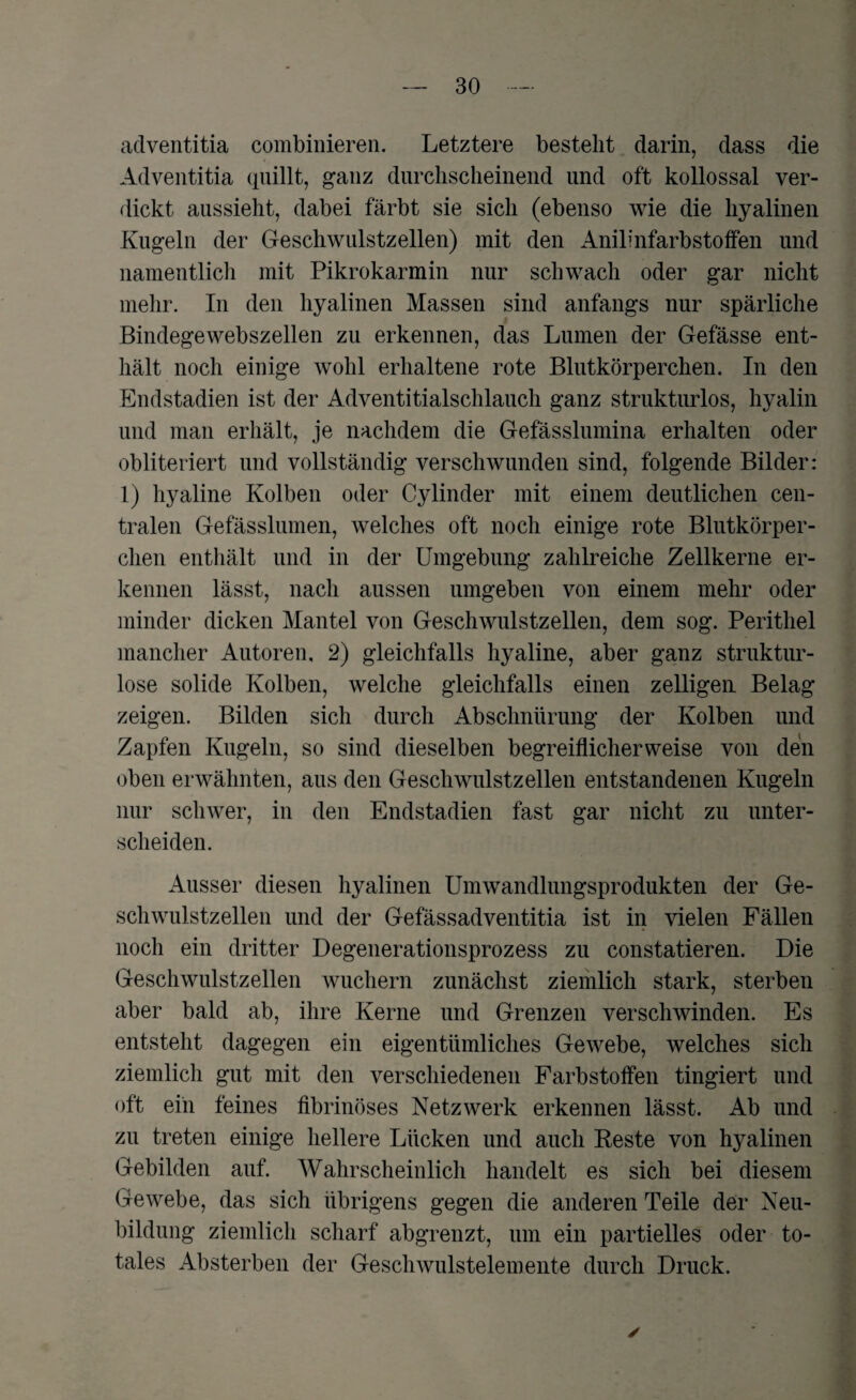 adventitia combinieren. Letztere bestellt darin, dass die Adventitia quillt, ganz durchscheinend und oft kollossal ver¬ dickt aussieht, dabei färbt sie sich (ebenso wie die hyalinen Kugeln der Geschwulstzellen) mit den Anilinfarbstoffen und namentlich mit Pikrokarmin nur schwach oder gar nicht mehr. In den hyalinen Massen sind anfangs nur spärliche Bindegewebszellen zu erkennen, das Lumen der Gefässe ent¬ hält noch einige wohl erhaltene rote Blutkörperchen. In den Endstadien ist der Adventitialschlauch ganz strukturlos, hyalin und man erhält, je nachdem die Gefässlumina erhalten oder obliteriert und vollständig verschwunden sind, folgende Bilder: 1) hyaline Kolben oder Cylinder mit einem deutlichen cen¬ tralen Gefässlumen, welches oft noch einige rote Blutkörper¬ chen enthält und in der Umgebung zahlreiche Zellkerne er¬ kennen lässt, nach aussen umgeben von einem mehr oder minder dicken Mantel von Geschwulstzellen, dem sog. Perithel mancher Autoren, 2) gleichfalls hyaline, aber ganz struktur¬ lose solide Kolben, welche gleichfalls einen zelligen Belag zeigen. Bilden sich durch Abschnürung der Kolben und Zapfen Kugeln, so sind dieselben begreiflicherweise von den oben erwähnten, aus den Geschwulstzellen entstandenen Kugeln nur schwer, in den Endstadien fast gar nicht zu unter¬ scheiden. Ausser diesen hyalinen Umwandlungsprodukten der Ge¬ schwulstzellen und der Gefässadventitia ist in vielen Fällen noch ein dritter Degenerationsprozess zu constatieren. Die Geschwulstzellen wuchern zunächst ziemlich stark, sterben aber bald ab, ihre Kerne und Grenzen verschwinden. Es entsteht dagegen ein eigentümliches Gewebe, welches sich ziemlich gut mit den verschiedenen Farbstoffen tingiert und oft ein feines fibrinöses Netzwerk erkennen lässt. Ab und zu treten einige hellere Lücken und auch Reste von hyalinen Gebilden auf. Wahrscheinlich handelt es sich bei diesem Gewebe, das sich übrigens gegen die anderen Teile der Neu¬ bildung ziemlich scharf abgrenzt, um ein partielles oder to¬ tales Absterben der Geschwulstelemente durch Druck. ✓