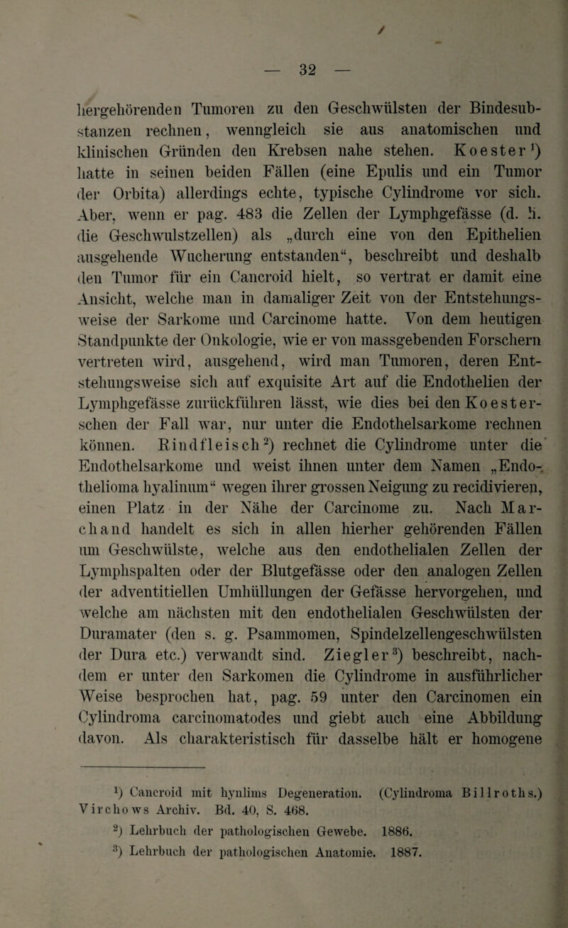 / — 32 — hergehörenden Tumoren zu den Geschwülsten der Bindesub¬ stanzen rechnen, wenngleich sie aus anatomischen und klinischen Gründen den Krebsen nahe stehen. Koester1) hatte in seinen beiden Fällen (eine Epulis und ein Tumor der Orbita) allerdings echte, typische Cylindrome vor sich. Aber, wenn er pag. 483 die Zellen der Lymphgefässe (d. Ü. die Geschwulstzellen) als „durch eine von den Epithelien ausgehende Wucherung entstanden“, beschreibt und deshalb den Tumor für ein Cancroid hielt, so vertrat er damit eine Ansicht, welche man in damaliger Zeit von der Entstehungs¬ weise der Sarkome und Carcinome hatte. Von dem heutigen Standpunkte der Onkologie, wie er von massgebenden Forschern vertreten wird, ausgehend, wird man Tumoren, deren Ent¬ stehungsweise sich auf exquisite Art auf die Endothelien der Lymphgefässe zurückführen lässt, wie dies bei den Koester¬ sehen der Fall war, nur unter die Endothelsarkome rechnen können. Rindfleisch2) rechnet die Cylindrome unter die Endothelsarkome und weist ihnen unter dem Namen „Endo-, thelioma hyalinum“ wegen ihrer grossen Neigung zu recidivieren, einen Platz in der Nähe der Carcinome zu. Nach Mar¬ ch and handelt es sich in allen hierher gehörenden Fällen um Geschwülste, welche aus den endothelialen Zellen der Lymphspalten oder der Blutgefässe oder den analogen Zellen der adventitiellen Umhüllungen der Gefässe hervorgehen, und welche am nächsten mit den endothelialen Geschwülsten der Duramater (den s. g. Psammomen, Spindelzellengeschwülsten der Dura etc.) verwandt sind. Ziegler3) beschreibt, nach¬ dem er unter den Sarkomen die Cylindrome in ausführlicher Weise besprochen hat, pag. 59 unter den Carcinomen ein Cylindroma carcinomatodes und giebt auch eine Abbildung davon. Als charakteristisch für dasselbe hält er homogene Cancroid mit hynlims Degeneration. (Cylindroma Billroths.) Virchows Archiv. Bd. 40, S. 468. 2) Lehrbuch der pathologischen Gewebe. 1886. 3) Lehrbuch der pathologischen Anatomie. 1887.