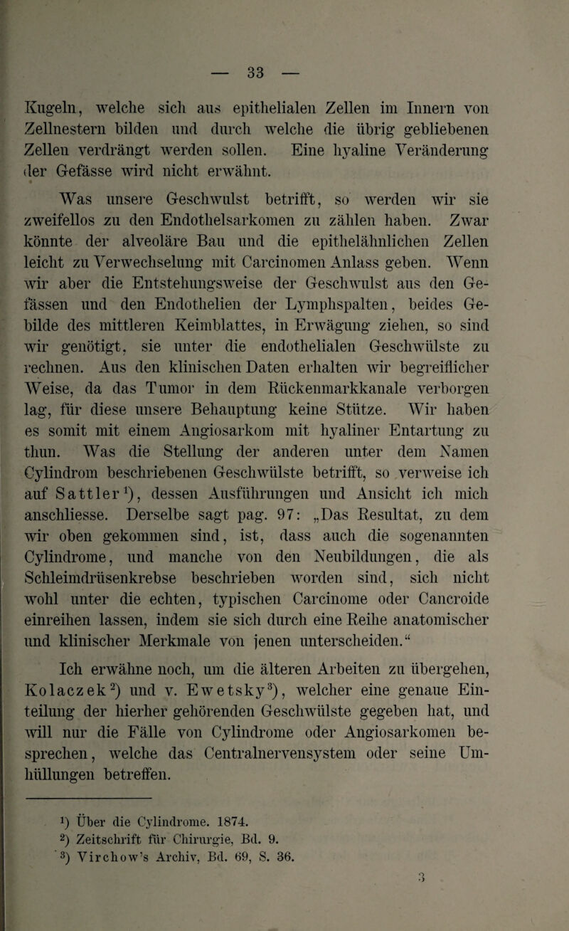 Kugeln, welche sich aus epithelialen Zellen im Innern von Zellnestern bilden und durch welche die übrig gebliebenen Zellen verdrängt werden sollen. Eine hyaline Veränderung der Gefässe wird nicht erwähnt. Was unsere Geschwulst betrifft, so werden wir sie zweifellos zu den Endothelsarkomen zu zählen haben. Zwar könnte der alveoläre Bau und die epithelähnlichen Zellen leicht zu Verwechselung mit Carcinomen Anlass geben. Wenn wir aber die Entstehungsweise der Geschwulst aus den Ge¬ lassen und den Endothelien der Lymphspalten, beides Ge¬ bilde des mittleren Keimblattes, in Erwägung ziehen, so sind wir genötigt, sie unter die endothelialen Geschwülste zu rechnen. Aus den klinischen Daten erhalten wir begreiflicher Weise, da das Tumor in dem Rückenmarkkanale verborgen lag, für diese unsere Behauptung keine Stütze. Wir haben es somit mit einem Angiosarkom mit hyaliner Entartung zu thun. Was die Stellung der anderen unter dem Namen Cylindrom beschriebenen Geschwülste betrifft, so verweise ich auf Sattler1), dessen Ausführungen und Ansicht ich mich anschliesse. Derselbe sagt pag. 97: „Das Resultat, zu dem wir oben gekommen sind, ist, dass auch die sogenannten Cylindrome, und manche von den Neubildungen, die als Schleimdrüsenkrebse beschrieben worden sind, sich nicht wohl unter die echten, typischen Carcinome oder Cancroide einreihen lassen, indem sie sich durch eine Reihe anatomischer und klinischer Merkmale von jenen unterscheiden.“ Ich erwähne noch, um die älteren Arbeiten zu übergehen, Kolaczek2) und v. Ewetsky3), welcher eine genaue Ein¬ teilung der hierher gehörenden Geschwülste gegeben hat, und will nur die Fälle von Cylindrome oder Angiosarkomen be¬ sprechen, welche das Centralnervensystem oder seine Um¬ hüllungen betreffen. Über die Cylindrome. 1874. 2) Zeitschrift für Chirurgie, Bd. 9. 3) Yirchow’s Archiv, Bd. 69, S. 36. o *>