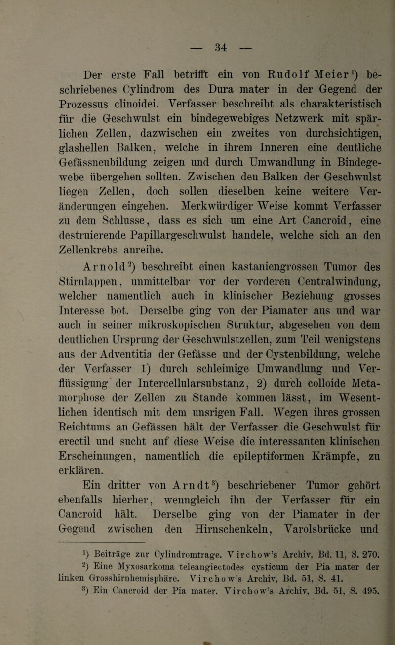 Der erste Fall betrifft ein von Rudolf Meier1) be¬ schriebenes Cylindrom des Dura mater in der Gegend der Prozessus clinoidei. Verfasser beschreibt als charakteristisch für die Geschwulst ein bindegewebiges Netzwerk mit spär¬ lichen Zellen, dazwischen ein zweites von durchsichtigen, glashellen Balken, welche in ihrem Inneren eine deutliche Gefässneubildung zeigen und durch Umwandlung in Bindege¬ webe übergehen sollten. Zwischen den Balken der Geschwulst liegen Zellen, doch sollen dieselben keine weitere Ver¬ änderungen eingehen. Merkwürdiger Weise kommt Verfasser zu dem Schlüsse, dass es sich um eine Art Cancroid, eine destruierende Papillargeschwulst handele, welche sich an den Zellenkrebs anreihe. Arnold2) beschreibt einen kastaniengrossen Tumor des Stirnlappen, unmittelbar vor der vorderen Centralwindung, welcher namentlich auch in klinischer Beziehung grosses Interesse bot. Derselbe ging von der Piamater aus und war auch in seiner mikroskopischen Struktur, abgesehen von dem deutlichen Ursprung der Geschwulstzellen, zum Teil wenigsteps aus der Adventitia der Gefässe und der Cystenbildung, welche der Verfasser 1) durch schleimige Umwandlung und Ver¬ flüssigung der Intercellularsubstanz, 2) durch colloide Meta¬ morphose der Zellen zu Stande kommen lässt, im Wesent¬ lichen identisch mit dem unsrigen Fall. Wegen ihres grossen Reichtums an Gefässen hält der Verfasser die Geschwulst für erectil und sucht auf diese Weise die interessanten klinischen Erscheinungen, namentlich die epileptiformen Krämpfe, zu erklären. Ein dritter von Arndt3) beschriebener Tumor gehört ebenfalls hierher, wenngleich ihn der Verfasser für ein Cancroid hält. Derselbe ging von der Piamater in der Gegend zwischen den Hirnschenkeln, Varolsbrücke und !) Beiträge zur Cylindromirage. V irchow’s Archiv, Bd. 11, S. 270. 2) Eine Myxosarkoma teleangiectodes cysticum der Pia mater der linken Grosskirnliemisphäre. Virchow’s Archiv, Bd. 51, S. 41. 3) Ein Cancroid der Pia mater. Virchow’s Archiv, Bd. 51, S. 495.