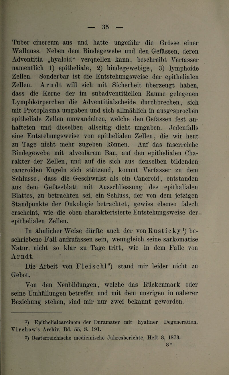 Tuber cinereum aus und hatte ungefähr die Grösse einer Wallnuss. Neben dem Bindegewebe und den Gefässen, deren Adventitia „hyaloid“ verquellen kann, beschreibt Verfasser namentlich 1) epitheliale, 2) bindegewebige, 3) lymphoide Zellen. Sonderbar ist die Entstehungsweise der epithelialen Zellen. Arndt will sich mit Sicherheit überzeugt haben, dass die Kerne der im subadventitiellen Raume gelegenen Lymphkörperchen die Adventitialscheide durchbrechen, sich mit Protoplasma umgaben und sich allmählich in ausgesprochen epitheliale Zellen umwandelten, welche den Gefässen fest an¬ hafteten und dieselben allseitig dicht umgaben. Jedenfalls eine Entstehungsweise von epithelialen Zellen, die wir heut zu Tage nicht mehr zugeben können. Auf das faserreiche Bindegewebe mit alveolärem Bau, auf den epithelialen Cha¬ rakter der Zellen, und auf die sich aus denselben bildenden cancroiden Kugeln sich stützend, kommt Verfasser zu dem Schlüsse, dass die Geschwulst als ein Cancroid, entstanden aus dem Gefässblatt mit Ausschliessung des epithalialen Blattes, zu betrachten sei, ein Schluss, der von dem jetzigen Standpunkte der Onkologie betrachtet, gewiss ebenso falsch erscheint, wie die oben charakterisierte Entstehungsweise der epithelialen Zellen. In ähnlicherWeise dürfte auch der von Rusticky *) be¬ schriebene Fall aufzufassen sein, wenngleich seine sarkomatise Natur nicht so klar zu Tage tritt, wie in dem Falle von Arndt. Die Arbeit von Fleischl* 2) stand mir leider nicht zu Gebot. Von den Neubildungen, welche das Rückenmark oder seine Umhüllungen betreffen und mit dem unsrigen in näherer Beziehung stehen, sind mir nur zwei bekannt geworden. J) Epithelialcarcinom der Dnramater mit hyaliner Degeneration. Virchow’s Archiv, Bd. 55, S. 191. 2) Oesterreichisclie medicinische Jahresberichte, Heft 3, 1873. 3* '