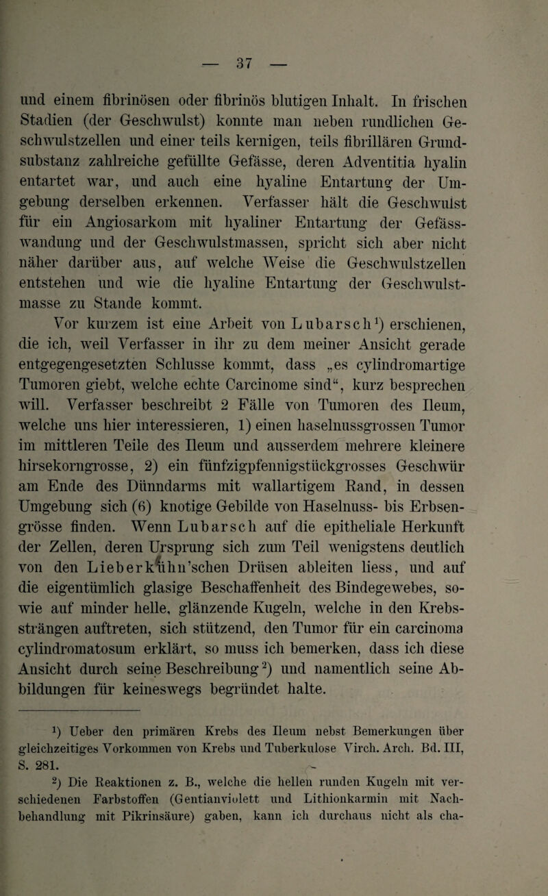 und einem fibrinösen oder fibrinös blutigen Inhalt. In frischen Stadien (der Geschwulst) konnte man neben rundlichen Ge¬ schwulstzellen und einer teils kernigen, teils fibrillären Grund¬ substanz zahlreiche gefüllte Gefässe, deren Adventitia hyalin entartet war, und auch eine hyaline Entartung der Um¬ gebung derselben erkennen. Verfasser hält die Geschwulst für ein Angiosarkom mit hyaliner Entartung der Gefäss- wandung und der Geschwulstmassen, spricht sich aber nicht näher darüber aus, auf welche Weise die Geschwulstzellen entstehen und wie die hyaline Entartung der Geschwulst¬ masse zu Stande kommt. Vor kurzem ist eine Arbeit von Lubarscherschienen, die ich, weil Verfasser in ihr zu dem meiner Ansicht gerade entgegengesetzten Schlüsse kommt, dass „es cylindromartige Tumoren giebt, welche echte Carcinome sind“, kurz besprechen will. Verfasser beschreibt 2 Fälle von Tumoren des Ileum, welche uns hier interessieren, 1) einen haselnussgrossen Tumor im mittleren Teile des Ileum und ausserdem mehrere kleinere hirsekorngrosse, 2) ein fünfzigpfennigstückgrosses Geschwür am Ende des Dünndarms mit wallartigem Rand, in dessen Umgebung sich (6) knotige Gebilde von Haselnuss- bis Erbsen¬ grösse finden. Wenn Lubarsch auf die epitheliale Herkunft der Zellen, deren Ursprung sich zum Teil wenigstens deutlich von den Lieberkiihn’schen Drüsen ableiten liess, und auf die eigentümlich glasige Beschaffenheit des Bindegewebes, so¬ wie auf minder helle, glänzende Kugeln, welche in den Krebs¬ strängen auftreten, sich stützend, den Tumor für ein carcinoma cylindromatosum erklärt, so muss ich bemerken, dass ich diese Ansicht durch seine Beschreibung* 2) und namentlich seine Ab¬ bildungen für keineswegs begründet halte. x) Ueber den primären Krebs des Ileum nebst Bemerkungen über gleichzeitiges Vorkommen von Krebs und Tuberkulose Virch. Arch. Bd. III, S. 281. 2) Die Reaktionen z. B., welche die hellen runden Kugeln mit ver¬ schiedenen Farbstoffen (Gentian violett und Lithionkarmin mit Nach¬ behandlung mit Pikrinsäure) gaben, kann ich durchaus nicht als cha-