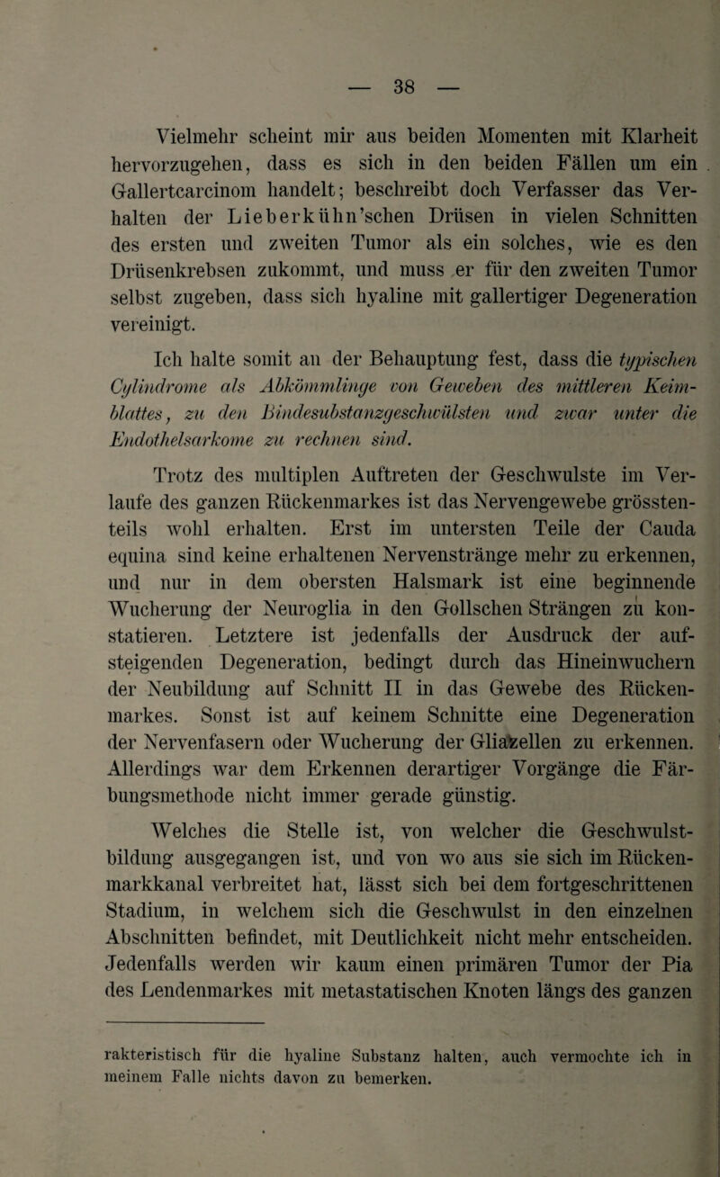 Vielmehr scheint mir aus beiden Momenten mit Klarheit hervorzugehen, dass es sich in den beiden Fällen um ein Gallertcarcinom handelt; beschreibt doch Verfasser das Ver¬ halten der Lieberkiihn’schen Drüsen in vielen Schnitten des ersten und zweiten Tumor als ein solches, wie es den Drüsenkrebsen zukommt, und muss er für den zweiten Tumor selbst zugeben, dass sich hyaline mit gallertiger Degeneration vereinigt. Ich halte somit an der Behauptung fest, dass die typischen Cylindrome als Abkömmlinge von Geweben des mittleren Keim¬ blattes , zu den Bindesubstanzgeschwülsten und zwar unter die Endothelsarkome zu rechnen sind. Trotz des multiplen Auftreten der Geschwülste im Ver¬ laufe des ganzen Rückenmarkes ist das Nervengewebe grössten¬ teils wohl erhalten. Erst im untersten Teile der Cauda equina sind keine erhaltenen Nervenstränge mehr zu erkennen, und nur in dem obersten Halsmark ist eine beginnende Wucherung der Neuroglia in den Gollschen Strängen zu kon¬ statieren. Letztere ist jedenfalls der Ausdruck der auf¬ steigenden Degeneration, bedingt durch das Hineinwuchern der Neubildung auf Schnitt II in das Gewebe des Rücken¬ markes. Sonst ist auf keinem Schnitte eine Degeneration der Nervenfasern oder Wucherung der Gliafcellen zu erkennen. Allerdings war dem Erkennen derartiger Vorgänge die Fär¬ bungsmethode nicht immer gerade günstig. Welches die Stelle ist, von welcher die Geschwulst- bildung ausgegangen ist, und von wo aus sie sich im Rücken¬ markkanal verbreitet hat, lässt sich bei dem fortgeschrittenen Stadium, in welchem sich die Geschwulst in den einzelnen Abschnitten befindet, mit Deutlichkeit nicht mehr entscheiden. Jedenfalls werden wir kaum einen primären Tumor der Pia des Lendenmarkes mit metastatischen Knoten längs des ganzen rakteristisch für die hyaline Substanz halten, auch vermochte ich in meinem Falle nichts davon zu bemerken.
