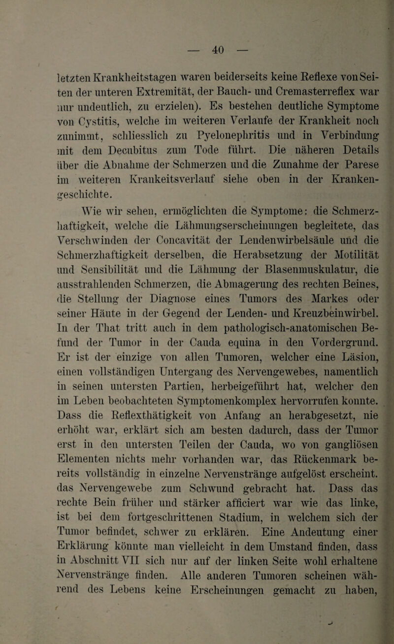 letzten Krankheitstagen waren beiderseits keine Reflexe von Sei¬ ten der unteren Extremität, der Bauch- und Cremasterreflex war nur undeutlich, zu erzielen). Es bestehen deutliche Symptome von Cystitis, welche im weiteren Verlaufe der Krankheit noch zunimmt, schliesslich zn Pyelonephritis und in Verbindung’ mit dem Decubitus zum Tode führt. Die näheren Details über die Abnahme der Schmerzen und die Zunahme der Parese im weiteren Krankeitsverlauf siehe oben in der Kranken¬ geschichte. Wie wir sehen, ermöglichten die Symptome: die Schmerz¬ haftigkeit, welche die Lähmungserscheinungen begleitete, das Verschwinden der Concavität der Lendenwirbelsäule und die Schmerzhaftigkeit derselben, die Herabsetzung der Motilität und Sensibilität und die Lähmung der Blasenmuskulatur, die ausstrahlenden Schmerzen, die Abmagerung des rechten Beines, die Stellung der Diagnose eines Tumors des Markes oder seiner Häute in der Gegend der Lenden- und Kreuzbeinwirbel. In der That tritt auch in dem pathologisch-anatomischen Be¬ fund der Tumor in der Cauda equina in den Vordergrund. Er ist der einzige von allen Tumoren, welcher eine Läsion, einen vollständigen Untergang des Nervengewebes, namentlich in seinen untersten Partien, herbeigeführt hat, welcher den im Leben beobachteten Symptomenkomplex hervorrufen konnte. Dass die Reflexthätigkeit von Anfang an herabgesetzt, nie erhöht war, erklärt sich am besten dadurch, dass der Tumor erst in den untersten Teilen der Cauda, wo von gangliösen Elementen nichts mehr vorhanden war, das Rückenmark be¬ reits vollständig in einzelne Nervenstränge aufgelöst erscheint, das Nervengewebe zum Schwund gebracht hat. Dass das rechte Bein früher und stärker afficiert war wie das linke, ist bei dem fortgeschrittenen Stadium, in welchem sich der Tumor befindet, schwer zu erklären. Eine Andeutung einer Erklärung könnte man vielleicht in dem Umstand finden, dass in Abschnitt VII sich nur auf der linken Seite wohl erhaltene Nervenstränge finden. Alle anderen Tumoren scheinen wäh¬ rend des Lebens keine Erscheinungen gemacht zu haben,