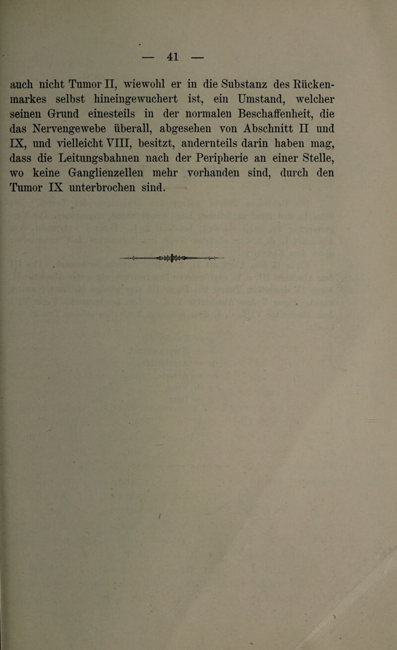 auch nicht Tumor II, wiewohl er in die Substanz des Rücken¬ markes selbst hineingewuchert ist, ein Umstand, welcher seinen Grund einesteils in der normalen Beschaffenheit, die das Nervengewebe überall, abgesehen von Abschnitt II und IX, und vielleicht VIII, besitzt, andernteils darin haben mag, dass die Leitungsbahnen nach der Peripherie an einer Stelle, wo keine Ganglienzellen mehr vorhanden sind, durch den Tumor IX unterbrochen sind.