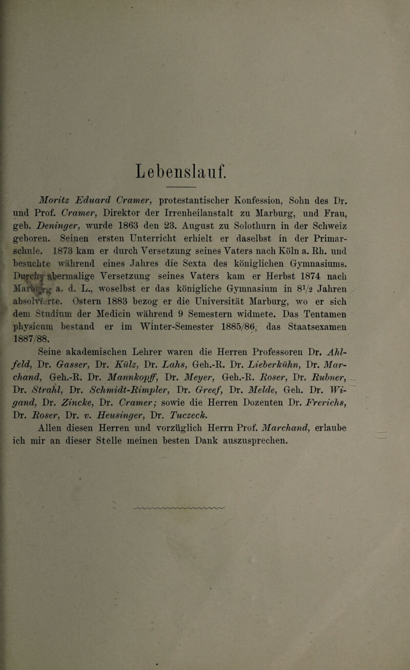 Lebenslauf. Moritz Eduard Cramer, protestantischer Konfession, Sohn des Dr. und Prof. Cramer, Direktor der Irrenheilanstalt zu Marburg, und Frau, geh. Deninger, wurde 1863 den 23. August zu Solothurn in der Schweiz geboren. Seinen ersten Unterricht erhielt er daselbst in der Primar¬ schule. 1873 kam er durch Versetzung seines Vaters nach Köln a. Rh. und besuchte während eines Jahres die Sexta des königlichen Gymnasiums. Durch ; abermalige Versetzung seines Vaters kam er Herbst 1874 nach Marbrjrg a. d. L., woselbst er das königliche Gymnasium in 8V2 Jahren absolvierte. Ostern 1883 bezog er die Universität Marburg, wo er sich dem Studium der Medicin während 9 Semestern widmete. Das Tentamen physicum bestand er im Winter-Semester 1885/86, das Staatsexamen 1887/88. Seine akademischen Lehrer waren die Herren Professoren Dr. Ahl- feld, Dr. Gasser, Dr. Külz, Dr. Lahs, Geh.-R. Dr. Lieberkühn, Dr. Mar- chand, Geh.-R. Dr. Mannkopff, Dr. Meyer, Geh.-R. Roser, Dr. Rubner, \ Dr. Strahl, Dr. Schmidt-Rimpler, Dr. Greef, Dr. Melde, Geh. Dr. Wi¬ gand, Dr. Zincke, Dr. Cramer; sowie die Herren Dozenten Dr. Frerichs, Dr. Roser, Dr. v. Heusinger, Dr. Tuczeck. Allen diesen Herren und vorzüglich Herrn Prof. Marchand, erlaube ich mir an dieser Stelle meinen besten Dank auszusprechen.