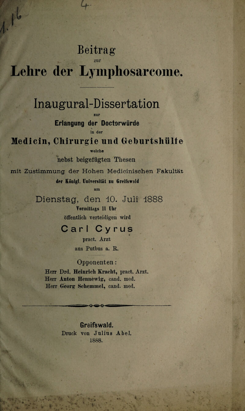 Beitrag zur Lehre der Lymphosarcome. Inaugural-Dissertation zur Erlangung der Doctorwürde , % in der Medicin, Chirurgie und (Jeburtshülfe welche nebst beigetiigten Thesen mit Zustimmung der Hohen Medicinischen Fakultät der Ronigl. Universität zu Greifswald am Dienstag, den 10. Juli 1888 Vormittags 11 Uhr öffentlich verteidigen wird Carl Cyrus 4 pract. Arzt aus Putbus a. R. Opponenten: Herr Drd. Heinrich Kracht, pract. Arzt. Herr Anton Hennewig, cand. med. Herr Georg Sehern nie!, cand. med. —---- ——raü—•'S' aür^ -- Greifswald. Druck von Julius Abel. 1888.