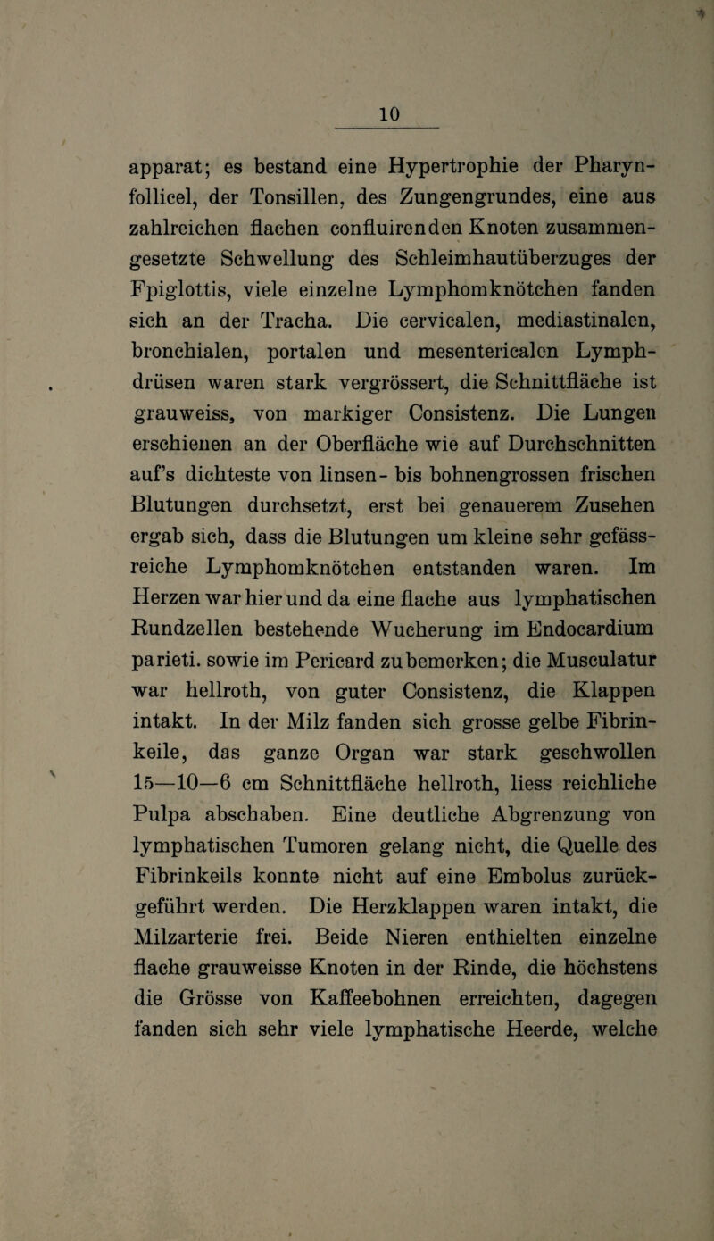 V apparat; es bestand eine Hypertrophie der Pharyn- follicel, der Tonsillen, des Zungengrundes, eine aus zahlreichen flachen confluirenden Knoten zusammen¬ gesetzte Schwellung des Schleimhautüberzuges der Fjoiglottis, viele einzelne Lymphomknötchen fanden sich an der Tracha. Die cervicalen, mediastinalen, bronchialen, portalen und mesentericalcn Lymph- drüsen waren stark vergrössert, die Schnittfläche ist grauweiss, von markiger Consistenz. Die Lungen erschienen an der Oberfläche wie auf Durchschnitten aufs dichteste von linsen - bis bohnengrossen frischen Blutungen durchsetzt, erst bei genauerem Zusehen ergab sich, dass die Blutungen um kleine sehr gefäss- reiche Lymphomknötchen entstanden waren. Im Herzen war hier und da eine flache aus lymphatischen Rundzellen bestehende Wucherung im Endocardium parieti. sowie im Pericard zu bemerken; die Musculatur war hellroth, von guter Consistenz, die Klappen intakt. In der Milz fanden sich grosse gelbe Fibrin¬ keile, das ganze Organ war stark geschwollen 15—10—6 cm Schnittfläche hellroth, liess reichliche Pulpa abschaben. Eine deutliche Abgrenzung von lymphatischen Tumoren gelang nicht, die Quelle des Fibrinkeils konnte nicht auf eine Embolus zurück¬ geführt werden. Die Herzklappen waren intakt, die Milzarterie frei. Beide Nieren enthielten einzelne flache grauweisse Knoten in der Rinde, die höchstens die Grösse von Kaffeebohnen erreichten, dagegen fanden sich sehr viele lymphatische Heerde, welche