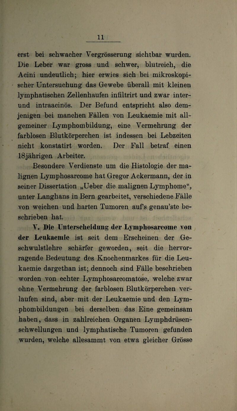 erst bei schwacher Vergrösserung sichtbar wurden. Die Leber war gross und schwer, blutreich, die Acini undeutlich; hier erwies sich bei mikroskopi¬ scher Untersuchung das Gewebe überall mit kleinen lymphatischen Zellenhaufen infiltrirt und zwar inter- und intraacinös. Der Befund entspricht also dem¬ jenigen bei manchen Fällen von Leukaemie mit all¬ gemeiner Lymphombildung, eine Vermehrung der farblosen Blutkörperchen ist indessen bei Lebzeiten nicht konstatirt worden. Der Fall betraf einen 18jährigen Arbeiter. Besondere Verdienste um die Histologie der ma¬ lignen Lymphosarcome hat Gregor Ackermann, der in seiner Dissertation „Ueber die malignen Lymphome“, unter Langhans in Bern gearbeitet, verschiedene Fälle von weichen und harten Tumoren aufs genaueste be¬ schrieben hat. V. Die Unterscheidung der Lymphosarcome von der Leukaemie ist seit dem Erscheinen der Ge¬ schwulstlehre schärfer geworden, seit die hervor¬ ragende Bedeutung des Knochenmarkes für die Leu¬ kaemie dargethan ist; dennoch sind Fälle beschrieben 4 worden von echter Lymphosarcomatose, welche zwar ohne Vermehrung der farblosen Blutkörperchen ver¬ laufen sind, aber mit der Leukaemie und den Lym¬ phombildungen bei derselben das Eine gemeinsam haben, dass in zahlreichen Organen Lymphdrüsen- schwellungen und lymphatische Tumoren gefunden wurden, welche allesammt von etwa gleicher Grösse