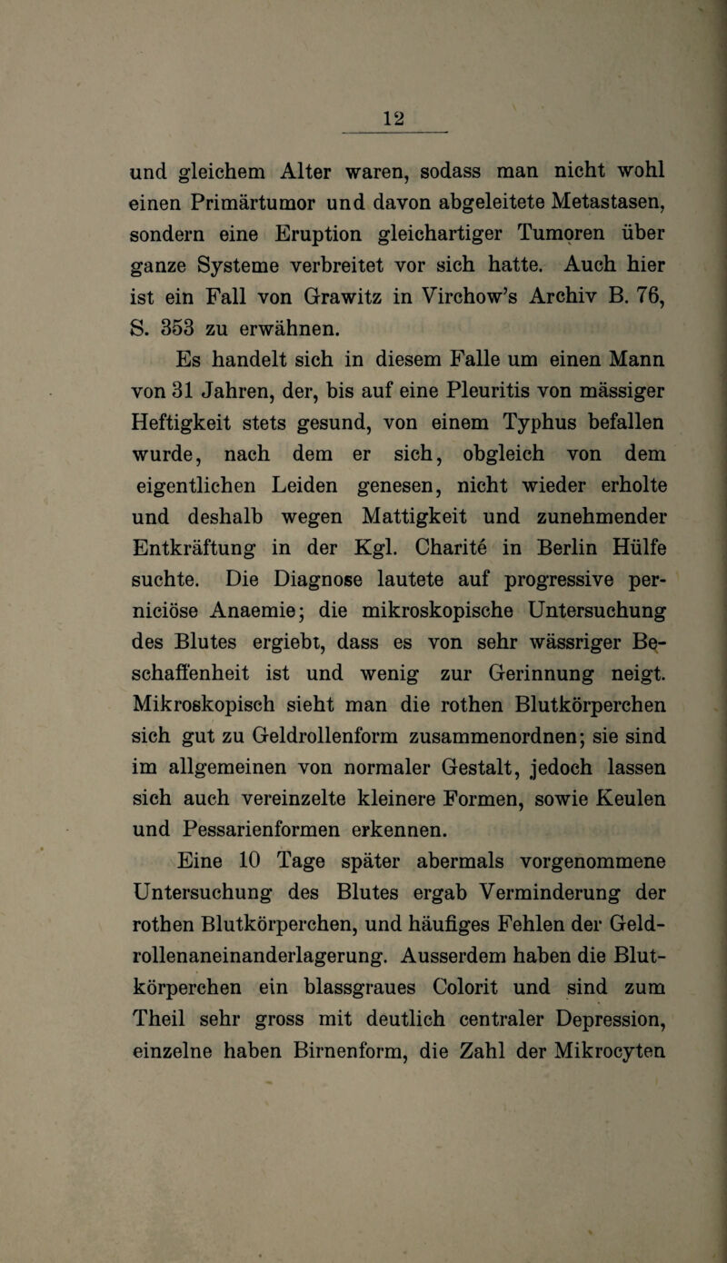und gleichem Alter waren, sodass man nicht wohl einen Primärtumor und davon abgeleitete Metastasen, sondern eine Eruption gleichartiger Tumoren über ganze Systeme verbreitet vor sich hatte. Auch hier ist ein Fall von Grawitz in Virchow’s Archiv B. 76, S. 353 zu erwähnen. Es handelt sich in diesem Falle um einen Mann von 31 Jahren, der, bis auf eine Pleuritis von mässiger Heftigkeit stets gesund, von einem Typhus befallen wurde, nach dem er sich, obgleich von dem eigentlichen Leiden genesen, nicht wieder erholte und deshalb wegen Mattigkeit und zunehmender Entkräftung in der Kgl. Charite in Berlin Hülfe suchte. Die Diagnose lautete auf progressive per- niciöse Anaemie; die mikroskopische Untersuchung des Blutes ergiebt, dass es von sehr wässriger Be¬ schaffenheit ist und wenig zur Gerinnung neigt. Mikroskopisch sieht man die rothen Blutkörperchen sich gut zu Geldrollenform zusammenordnen; sie sind im allgemeinen von normaler Gestalt, jedoch lassen sich auch vereinzelte kleinere Formen, sowie Keulen und Pessarienformen erkennen. Eine 10 Tage später abermals vorgenommene Untersuchung des Blutes ergab Verminderung der rothen Blutkörperchen, und häufiges Fehlen der Geld¬ rollenaneinanderlagerung. Ausserdem haben die Blut¬ körperchen ein blassgraues Colorit und sind zum Theil sehr gross mit deutlich centraler Depression, einzelne haben Birnenform, die Zahl der Mikrocyten