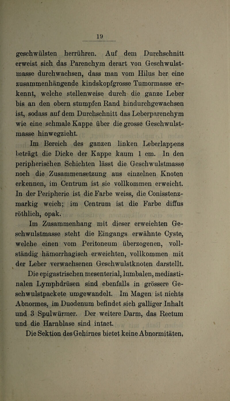 geschwülsten herrühren. Auf dem Durchschnitt erweist sich das Parenchym derart von Geschwulst¬ masse durchwachsen, dass man vom Hilus her eine zusammenhängende kindskopfgrosse Tumormasse er¬ kennt, welche stellenweise durch die ganze Leber bis an den obern stumpfen Rand hindurchgewachsen ist, sodass auf dem Durchschnitt das Leberparenchym wie eine schmale Kappe über die grosse Geschwulst¬ masse hinwegzieht. Im Bereich des ganzen linken Leberlappens beträgt die Dicke der Kappe kaum 1 cm. In den peripherischen Schichten lässt die Geschwulstmasse noch die Zusammensetzung aus einzelnen Knoten erkennen, im Centrum ist sie vollkommen erweicht. In der Peripherie ist die Farbe weiss, die Conisstenz- markig weich; im Centrum ist die Farbe diffus röthlich, opak.- Im Zusammenhang mit dieser erweichten Ge¬ schwulstmasse steht die Eingangs erwähnte Cyste, welche einen vom Peritoneum überzogenen, voll¬ ständig hämorrhagisch erweichten, vollkommen mit der Leber verwachsenen Geschwulstknoten darstellt. Die epigastrischen mesenterial, lumbalen, mediasti- nalen Lymphdrüsen sind ebenfalls in grössere Ge- schwulstpackete umgewandelt. Im Magen ist nichts Abnormes, im Duodenum befindet sich galliger Inhalt und 3 Spulwürmer. Der weitere Darm, das Rectum und die Harnblase sind intact. Die Sektion des Gehirnes bietet keine Abnormitäten,