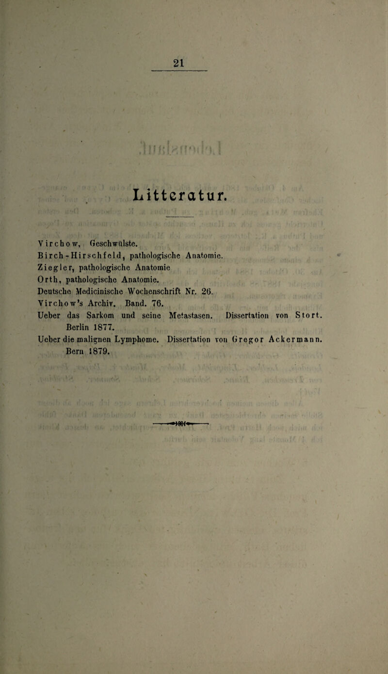 Litter atur. V i r c b o w, Gesellwiilste. Birch-Hirsclifeld, pathologische Anatomie. Ziegler, pathologische Anatomie Orth, pathologische Anatomie. Deutsche Medicinische Wochenschrift Nr. 26. Virchow’s Archiv. Band. 76. Ueber das Sarkom und seine Metastasen. Dissertation von Stört. Berlin 1877. Ueber die malignen Lymphome. Dissertation von Gregor Ackermann. Bern 1879.