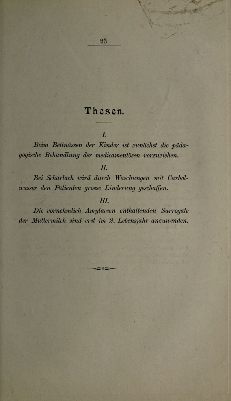 Thesen. /. Beim Bettnässen der Kinder ist zunächst die päda¬ gogische Behandlung det~ medicamentösen vorzuziehen. 11. Bei Scharlach wird durch Waschungen mit Carbol- wasser den Patienten grosse Linderung geschaffen. 111. Die vornehmlich Amylaceen enthaltenden Surrogate der Muttermilch sind erst im 2. Lebensjahr anzmvenden.