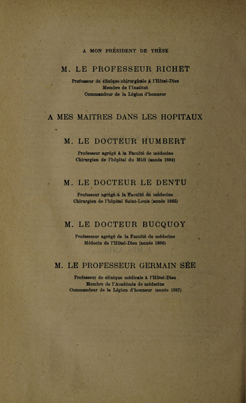 i y-«y *• •* ‘a5.„c ■ , / \ \ A MON PRÉSIDENT DE THESE M. LE PROFESSEUR RICHET Professeur de clinique chirurgicale à l’Hôtel-Dieu Membre de l’Institut Commandeur de la Légion d’honneur A MES MAITRES DANS LES HOPITAUX « V M. LE DOCTEUR HUMBERT Professeur agrégé à la Faculté de médecine Chirurgien de l’hôpital du Midi (année 1884) M. LE DOCTEUR LE DENTU * •-  Professeur agrégé 4 la Faculté de médecine Chirurgien de l’hôpital Saint-Louis (année 1885) M. LE DOCTEUR BUCQUOY Professseur agrégé de la Faculté de médecine Médecin de l’Hôtel-Dieu (année 1886) M. LE PROFESSEUR GERMAIN SÉE Professeur de clinique médicale à l’Hôtel-Dieu Membre de l’Académie de médecine Commandeur de la Légion d’honneur (année 1887) ê