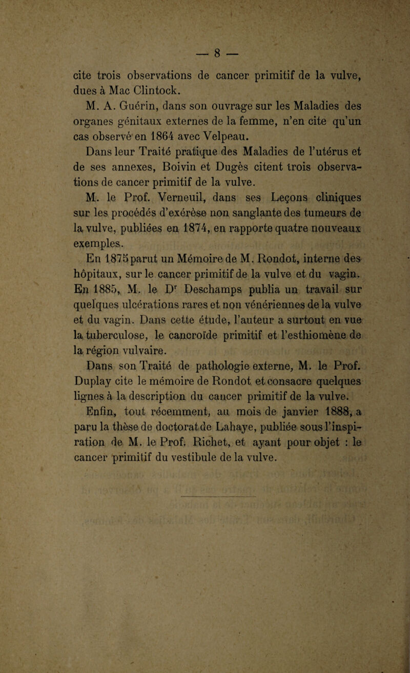 cite trois observations de cancer primitif de la vulve, dues à Mac Clintock. M. A. Guérin, dans son ouvrage sur les Maladies des organes génitaux externes de la femme, n’en cite qu’un cas observé en 1864 avec Velpeau. Dans leur Traité pratique des Maladies de l’utérus et de ses annexes, Boivin et Dugès citent trois observa¬ tions de cancer primitif de la vulve. M. le Prof. Verneuil, dans ses Leçons cliniques sur les procédés d’exérèse non sanglante des tumeurs de la vulve, publiées en 1874, en rapporte quatre nouveaux exemples. En 1875parut un Mémoire de M. Rondot, interne des hôpitaux, sur le cancer primitif de la vulve et du vagin. En 1885, M. le Dr Deschamps publia un travail sur quelques ulcérations rares et non vénériennes de la vulve et du vagin. Dans cette étude, l’auteur a surtout en vue la tuberculose, le cancroïde primitif et l’esthiomène de la région vulvaire. Dans son Traité de pathologie externe, M. le Prof. Duplay cite le mémoire de Rondot et consacre quelques lignes à la description du cancer primitif de la vulve. Enfin, tout récemment, au mois de janvier 1888, a paru la thèse de doctorat de Lahaye, publiée sous l’inspi¬ ration de M. le Prof. Richet, et ayant pour objet : le cancer primitif du vestibule de la vulve.