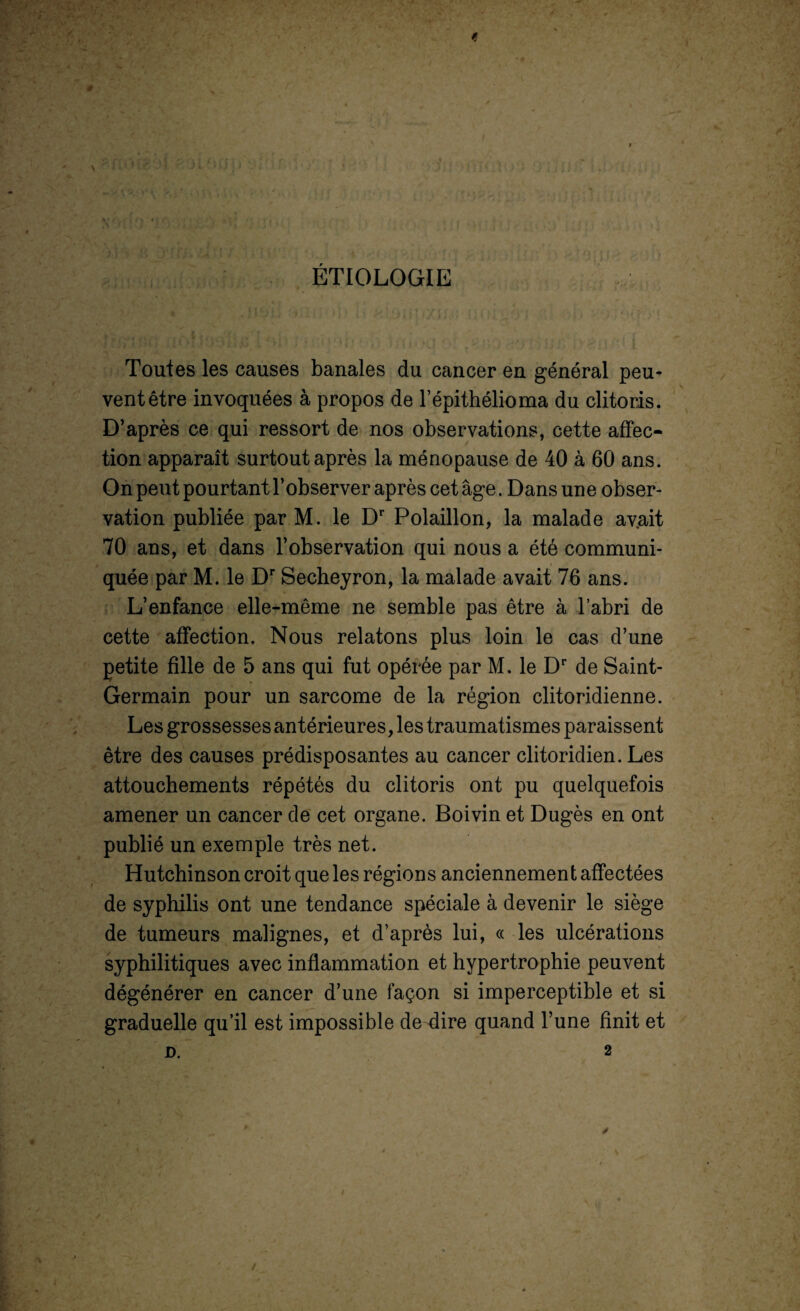 ; 0 \ t ÉTIOLOGIE Toutes les causes banales du cancer en général peu¬ vent être invoquées à propos de l’épithélioma du clitoris. D’après ce qui ressort de nos observations, cette affec¬ tion apparaît surtout après la ménopause de 40 à 60 ans. On peut pourtant l’observer après cet âge. Dans une obser¬ vation publiée par M. le Dr Polaillon, la malade av.ait 70 ans, et dans l’observation qui nous a été communi¬ quée par M. le Dr Secheyron, la malade avait 76 ans. L’enfance elle-même ne semble pas être à l’abri de cette affection. Nous relatons plus loin le cas d’une petite fille de 5 ans qui fut opérée par M. le Dr de Saint- Germain pour un sarcome de la région clitoridienne. Les grossesses antérieures, les traumatismes paraissent être des causes prédisposantes au cancer clitoridien. Les attouchements répétés du clitoris ont pu quelquefois amener un cancer de cet organe. Boivin et Dugès en ont publié un exemple très net. Hutchinson croit que les régions anciennement affectées de syphilis ont une tendance spéciale à devenir le siège de tumeurs malignes, et d’après lui, « les ulcérations syphilitiques avec inflammation et hypertrophie peuvent dégénérer en cancer d’une façon si imperceptible et si graduelle qu’il est impossible de dire quand l’une finit et D. 2 *