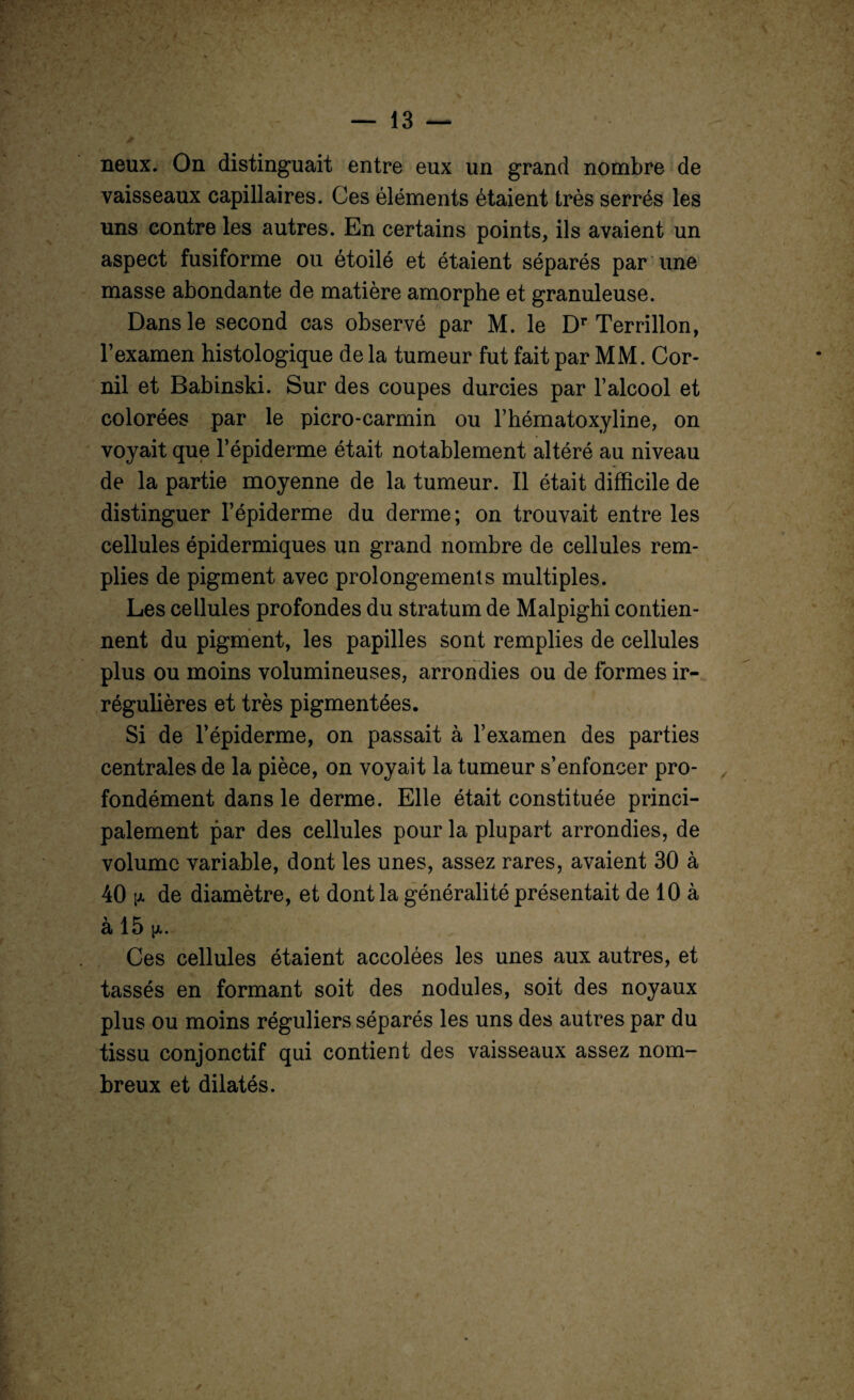 neux. On distinguait entre eux un grand nombre de vaisseaux capillaires. Ces éléments étaient très serrés les uns contre les autres. En certains points, ils avaient un aspect fusiforme ou étoilé et étaient séparés par une masse abondante de matière amorphe et granuleuse. Dans le second cas observé par M. le Dr Terrillon, l’examen histologique de la tumeur fut fait par MM. Cor- nil et Babinski. Sur des coupes durcies par l’alcool et colorées par le picro-carmin ou l’hématoxyline, on voyait que l’épiderme était notablement altéré au niveau de la partie moyenne de la tumeur. Il était difficile de distinguer l’épiderme du derme; on trouvait entre les cellules épidermiques un grand nombre de cellules rem¬ plies de pigment avec prolongements multiples. Les cellules profondes du stratum de Malpighi contien¬ nent du pigment, les papilles sont remplies de cellules plus ou moins volumineuses, arrondies ou de formes ir¬ régulières et très pigmentées. Si de l’épiderme, on passait à l’examen des parties centrales de la pièce, on voyait la tumeur s’enfoncer pro¬ fondément dans le derme. Elle était constituée princi¬ palement par des cellules pour la plupart arrondies, de volume variable, dont les unes, assez rares, avaient 30 à 40 pi de diamètre, et dont la généralité présentait de 10 à à 15 Ces cellules étaient accolées les unes aux autres, et tassés en formant soit des nodules, soit des noyaux plus ou moins réguliers séparés les uns des autres par du tissu conjonctif qui contient des vaisseaux assez nom¬ breux et dilatés.