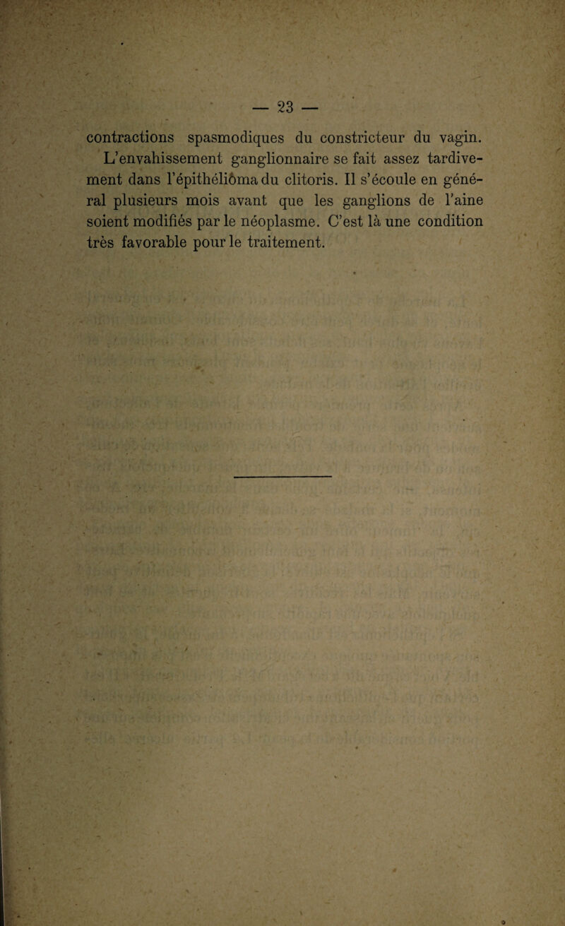 f contractions spasmodiques du constricteur du vagin. L’envahissement ganglionnaire se fait assez tardive¬ ment dans répithéliôma du clitoris. Il s’écoule en géné¬ ral plusieurs mois avant que les ganglions de l’aine soient modifiés par le néoplasme. C’est là une condition très favorable pour le traitement. »* * K s . ê O