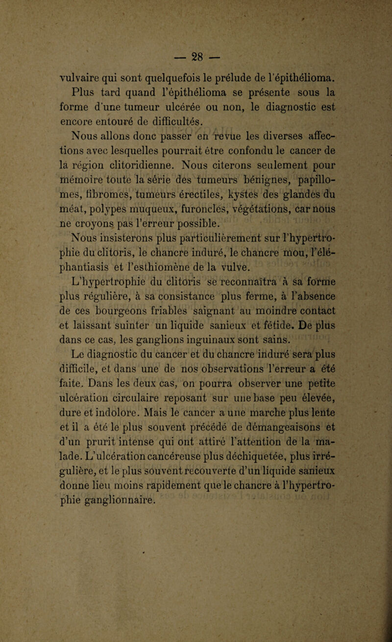 vulvaire qui sont quelquefois le prélude de lepithélioma. Plus tard quand l’épithélioma se présente sous la forme d’une tumeur ulcérée ou non, le diagnostic est encore entouré de difficultés. ti P * A /* A l Y ' Nous allons donc passer en revue les diverses affec¬ tions avec lesquelles pourrait être confondu le cancer de la région clitoridienne. Nous citerons seulement pour mémoire toute la série des tumeurs bénignes, papillo- mes, fibromes, tumeurs érectiles, kystes des glandes du méat, polypes muqueux, furoncles, végétations, car nous ne croyons pas l’erreur possible. . Nous insisterons plus particulièrement sur l’hypertro¬ phie du clitoris, le chancre induré, le chancre mou, l’élé- phantiasis et l’esthiomène de la vulve. L’hypertrophie du clitoris se reconnaîtra à sa forme plus régulière, à sa consistance plus ferme, à l’absence de ces bourgeons friables saignant au moindre contact et laissant suinter un liquide sanieux et fétide. De plus dans ce cas, les ganglions inguinaux sont sains. Le diagnostic du cancer et du chancre induré sera plus difficile, et dans une de nos observations l’erreur a été faite. Dans les deux cas, on pourra observer une petite ulcération circulaire reposant sur une base peu élevée, dure et indolore. Mais le cancer a une marche plus lente et il a été le plus souvent précédé de démangeaisons et d’un prurit intense qui ont attiré l’attention de la ma¬ lade. L’ulcération cancéreuse plus déchiquetée, plus irré¬ gulière, et le plus souvent recouverte d’un liquide sanieux donne lieu moins rapidement que le chancre à l’hypertro¬ phie ganglionnaire.