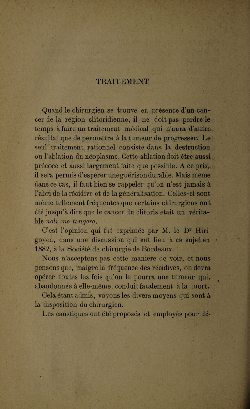 ( r / TRAITEMENT Quand le chirurgien se trouve en présence d’un can¬ cer de la région clitoridienne, il ne doit pas perdre le temps à faire un traitement médical qui n’aura d’autre résultat que de permettre à la tumeur de progresser. Le seul traitement rationnel consiste dans la destruction ou l’ablation du néoplasme. Cette ablation doit être aussi précoce et aussi largement faite que possible. A ce prix, il sera permis d’espérer une guérison durable. Mais même dans ce cas, il faut bien se rappeler qu’on n’est jamais à l’abri de la récidive et de la généralisation. Celles-ci sont même tellement fréquentes que certains chirurgiens ont été jusqu’à dire que le cancer du clitoris était un vérita¬ ble noli vie tangere. C’est l’opinion qui fut exprimée par M. le Dr Hiri- goyen, dans une discussion qui eut lieu à ce sujet en • 1882, à la Société de chirurgie de Bordeaux. Nous n’acceptons pas cette manière de voir, et nous pensons que, malgré la fréquence des récidives, on devra opérer toutes les fois qu’on le pourra une tumeur qui, abandonnée à elle-même, conduit fatalement à la mort. Cela étant admis, voyons les divers moyens qui sont à la disposition du chirurgien. Les caustiques ont été proposés et employés pour dé- %