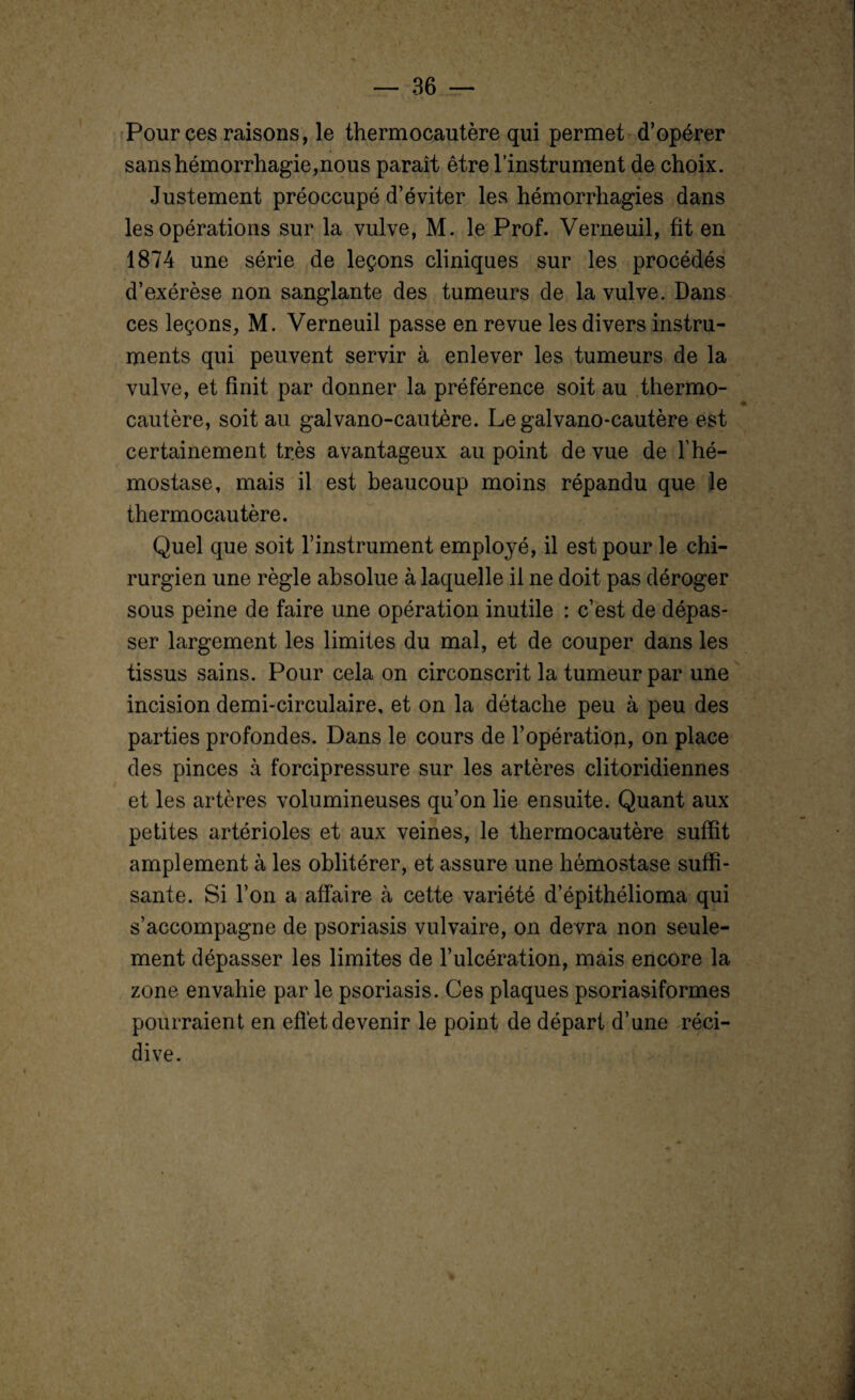 Pour ces raisons, le thermocautère qui permet d’opérer sans hémorrhagie,nous paraît être l’instrument de choix. Justement préoccupé d’éviter les hémorrhagies dans les opérations sur la vulve, M. le Prof. Verneuil, fit en 1874 une série de leçons cliniques sur les procédés d’exérèse non sanglante des tumeurs de la vulve. Dans ces leçons, M. Verneuil passe en revue les divers instru¬ ments qui peuvent servir à enlever les tumeurs de la vulve, et finit par donner la préférence soit au thermo¬ cautère, soit au galvano-cautère. Legalvano-cautère est certainement très avantageux au point de vue de T hé¬ mostase, mais il est beaucoup moins répandu que le thermocautère. Quel que soit l’instrument employé, il est pour le chi¬ rurgien une règle absolue à laquelle il ne doit pas déroger sous peine de faire une opération inutile : c’est de dépas¬ ser largement les limites du mal, et de couper dans les tissus sains. Pour cela on circonscrit la tumeur par une incision demi-circulaire, et on la détache peu à peu des parties profondes. Dans le cours de h opération, on place des pinces à forcipressure sur les artères clitoridiennes et les artères volumineuses qu’on lie ensuite. Quant aux petites artérioles et aux veines, le thermocautère suffit amplement à les oblitérer, et assure une hémostase suffi¬ sante. Si l’on a affaire à cette variété d’épithélioma qui s’accompagne de psoriasis vulvaire, on devra non seule¬ ment dépasser les limites de l’ulcération, mais encore la zone envahie par le psoriasis. Ces plaques psoriasiformes pourraient en effet devenir le point de départ d’une réci¬ dive.