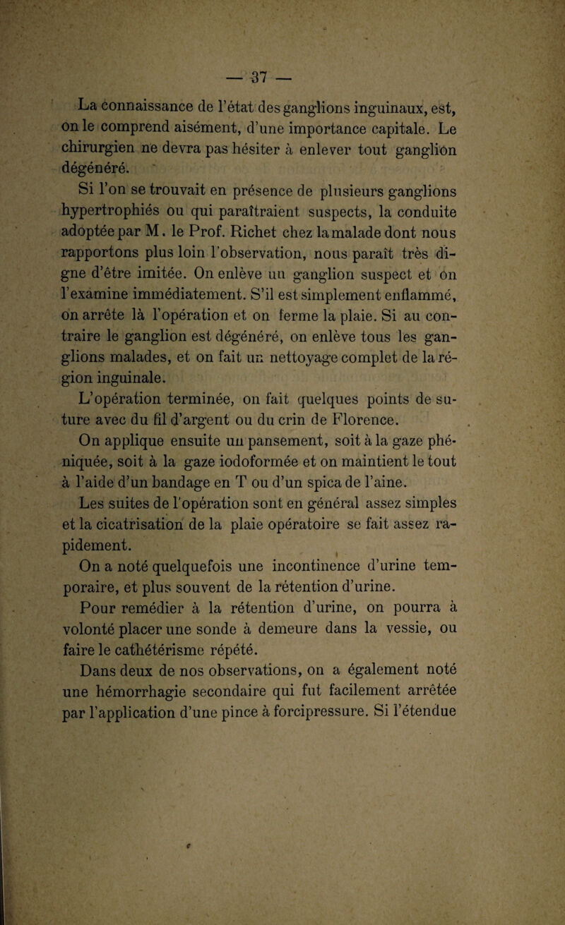 La connaissance de l’état des ganglions inguinaux, est, on le comprend aisément, d’une importance capitale. Le chirurgien ne devra pas hésiter à enlever tout ganglion dégénéré. Si l’on se trouvait en présence de plusieurs ganglions hypertrophiés ou qui paraîtraient suspects, la conduite adoptée par M. le Prof. Richet chez la malade dont nous rapportons plus loin l’observation, nous paraît très di¬ gne d’être imitée. On enlève un ganglion suspect et on l’examine immédiatement. S’il est simplement enflammé, on arrête là l’opération et on ferme la plaie. Si au con¬ traire le ganglion est dégénéré, on enlève tous les gan¬ glions malades, et on fait un nettoyage complet de la ré¬ gion inguinale. L’opération terminée, on fait quelques points de su¬ ture avec du fil d’argent ou du crin de Florence. On applique ensuite un pansement, soit à la gaze phé- niquée, soit à la gaze iodoformée et on maintient le tout à l’aide d’un bandage en T ou d’un spica de l’aine. Les suites de l’opération sont en général assez simples et la cicatrisation de la plaie opératoire se fait assez ra¬ pidement. On a noté quelquefois une incontinence d’urine tem¬ poraire, et plus souvent de la rétention d’urine. Pour remédier à la rétention d’urine, on pourra à volonté placer une sonde à demeure dans la vessie, ou faire le cathétérisme répété. Dans deux de nos observations, on a également noté une hémorrhagie secondaire qui fut facilement arrêtée par l’application d’une pince à forcipressure. Si l’étendue \