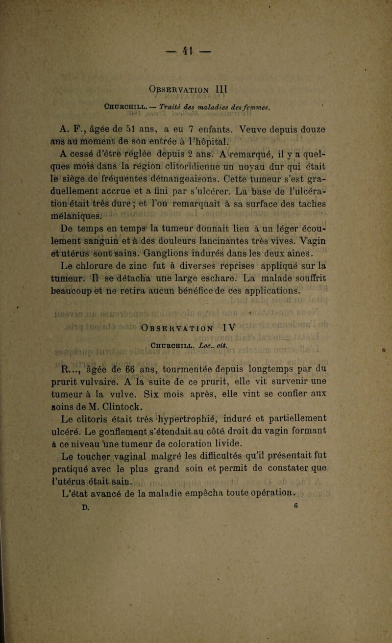 Observation III / Y , • 1 f f V vl VJ ^ .. f # Churchill. — Traité des maladies des femmes. , '<>'■ .. - V'. ; . . :■ A. F., âgée de 51 ans, a eu 7 enfants. Veuve depuis douze ans au moment de son entrée à l’hôpital. A cessé d’être réglée depuis 2 ans. A remarqué, il y a quel¬ ques mois dans la région clitoridienne un noyau dur qui était le siège de fréquentes démangeaisons. Cette tumeur s’est gra¬ duellement accrue et a fini par s’ulcérer. La base de l’ulcéra¬ tion était très dure ; et l’on remarquait à sa surface des taches mélaniques. De temps en temps la tumeur donnait lieu à un léger écou¬ lement sanguin et à des douleurs lancinantes très vives. Vagin et utérus sont sains. Ganglions indurés dans les deux aines. Le chlorure de zinc fut à diverses reprises appliqué sur la tumeur. Il se détacha une large eschare. La malade souffrit beaucoup et ne retira aucun bénéfice de ces applications. | » >V t/r * ■* ‘j i (Vf . i j • f « *., » mî&vm .ijtr osjjo'io: j.<; ;»h. o,:‘ * * •>' < J'*'* Observation IV Churchill. Loe.. eit. ■ . ' R..., âgée de 66 ans, tourmentée depuis longtemps par du prurit vulvaire. A la suite de ce prurit, elle vit survenir une tumeur à la vulve. Six mois après, elle vint se confier aux soins de M. Clintock. Le clitoris était très hypertrophié, induré et partiellement ulcéré. Le gonflement s’étendait au côté droit du vagin formant à ce niveau une tumeur de coloration livide. Le toucher vaginal malgré les difficultés qu’il présentait fut pratiqué avec le plus grand soin et permit de constater que l’utérus était saip. L’état avancé de la maladie empêcha toute opération. \ D. 6