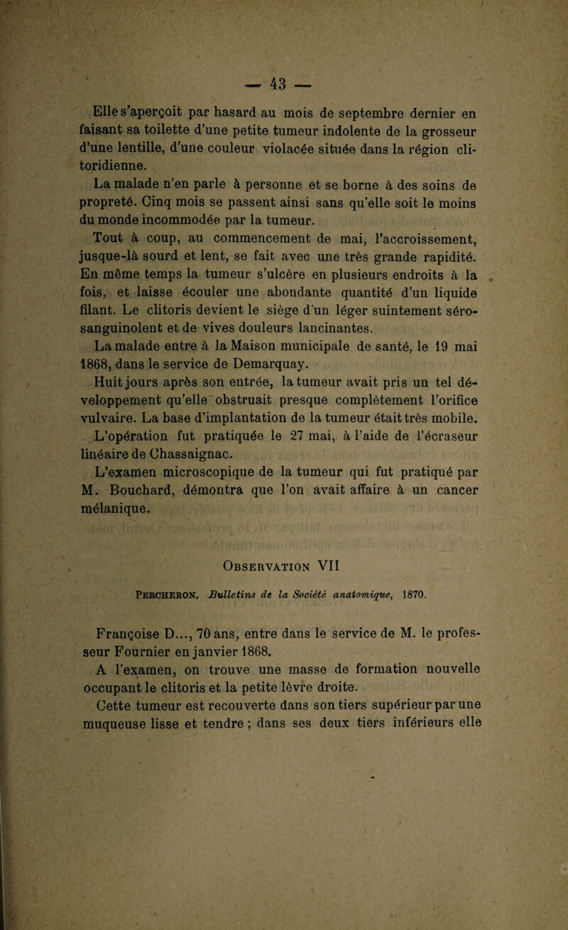 Elle s’aperçoit par hasard au mois de septembre dernier en faisant sa toilette d’une petite tumeur indolente de la grosseur d’une lentille, d’une couleur violacée située dans la région cli- toridienne. La malade n’en parle à personne et se borne à des soins de propreté. Cinq mois se passent ainsi sans qu’elle soit le moins du monde incommodée par la tumeur. Tout à coup, au commencement de mai, l’accroissement, jusque-là sourd et lent, se fait avec une très grande rapidité. En même temps la tumeur s’ulcère en plusieurs endroits à la fois, et laisse écouler une abondante quantité d’un liquide filant. Le clitoris devient le siège d’un léger suintement séro- sanguinolent et de vives douleurs lancinantes. La malade entre à la Maison municipale de santé, le 19 mai 1868, dans le service de Demarquay. Huit jours après son entrée, la tumeur avait pris un tel dé¬ veloppement qu’elle obstruait presque complètement l’orifice vulvaire. La base d’implantation de la tumeur était très mobile. L’opération fut pratiquée le 27 mai, à l’aide de l’écraseur linéaire de Chassaignac. L’examen microscopique de la tumeur qui fut pratiqué par M. Bouchard, démontra que l’on avait affaire à un cancer mélanique. Observation Vil Percheron. Bulletins de la Société anatomique, 1870. Françoise D..., 70 ans, entre dans le service de M. le profes¬ seur Fournier en janvier 1868. A l'examen, on trouve une masse de formation nouvelle occupant le clitoris et la petite lèvre droite. Cette tumeur est recouverte dans son tiers supérieur par une muqueuse lisse et tendre ; dans ses deux tiers inférieurs elle
