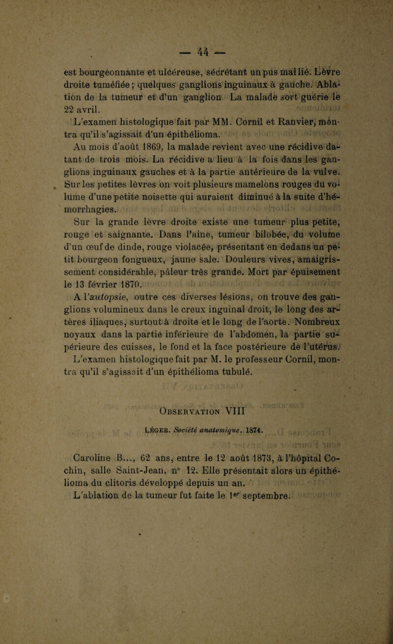 est bourgeonnante et ulcéreuse, sécrétant un pus mal lié. Lèvre droite tuméfiée ; quelques ganglions inguinaux à gauche. Abla: tion de la tumeur et d’un ganglion. La malade sort guérie le 22 avril. i • L’examen histologique fait par MM. Corail et Ranvier, mon¬ tra qu’il s’agissait d’un épithélioma. Au mois d’août 1869, la malade revient avec une récidive da¬ tant de trois mois. La récidive a lieu à la fois dans les gan¬ glions inguinaux gauches et à la partie antérieure de la vulve. Sur les petites lèvres on voit plusieurs mamelons rouges du vo¬ lume d’une petite noisette qui auraient diminué à la suite d’hé¬ morrhagies. Sur la grande lèvre droite existe une tumeur plus petite, rouge et saignante. Dans l’aine, tumeur bilobée, du volume d’un œuf de dinde, rouge violacée, présentant en dedans un pe- tit bourgeon fongueux, jaune sale. Douleurs vives, amaigris¬ sement considérable, pâleur très grande. Mort par épuisement le 13 février 1870. A Vautopsie, outre ces diverses lésions, on trouve des gan¬ glions volumineux dans le creux inguinal droit, le long des ar¬ tères iliaques, surtout à droite et le long de l’aorte. Nombreux noyaux dans la partie inférieure de l’abdomen, la partie su¬ périeure des cuisses, le fond et la face postérieure de l’utérus. L’examen histologique fait par M. le professeur Corail, mon¬ tra qu’il s’agissait d’un épithélioma tubulé. ■ ■ . \ :i : • 'J \ 1 \ « Observation VIII LÉGEK. Société anatomique. 1874. ■ Caroline B..., 62 ans, entre le 12 août 1873, à l’hôpital Co- chin, salle Saint-Jean, n° 12. Elle présentait alors un épithé¬ lioma du clitoris développé depuis un an. L’ablation de la tumeur fut faite le 1er septembre.