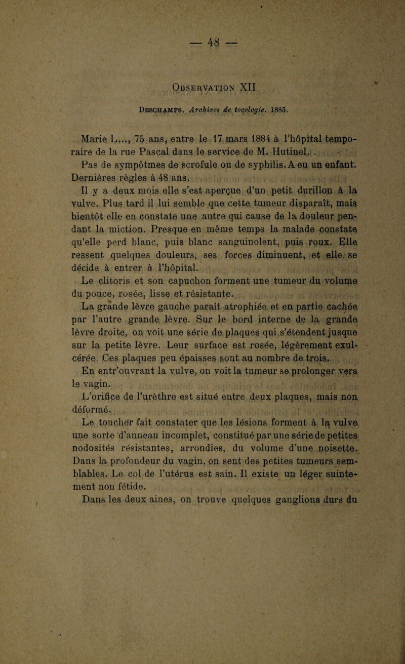 Observation XII ■ - Deschamps. Archives de tocologie. 1885. • 1 lV ’ ' * Y #1 * » • f* l1*' »• * ‘. ,4% î W jHfS Marie L..., 75 ans, entre le 17 mars 1884 à l’hôpital tempo¬ raire de la rue Pascal dans le service de M. Hutinel. . Pas de sympôtmes de scrofule ou de syphilis. A eu un enfant. Dernières règles à 48 ans. Il y a deux mois elle s’est aperçue d’un petit durillon à la vulve. Plus tard il lui semble que cette tumeur disparaît, mais bientôt elle en constate une autre qui cause de la douleur pen¬ dant la miction. Presque en même temps la malade constate qu’elle perd blanc, puis blanc sanguinolent, puis roux. Elle ressent quelques douleurs, ses forces diminuent, et elle se décide à entrer à l’hôpital. Le clitoris et son capuchon forment une tumeur du volume du pouce, rosée, lisse et résistante. La grande lèvre gauche paraît atrophiée et en partie cachée par l’autre grande lèvre. Sur le bord interne de la grande lèvre droite, on voit une série de plaques qui s’étendent jusque sur la petite lèvre. Leur surface est rosée, légèrement exul- cérée. Ces plaques peu épaisses sont au nombre de trois. En entr’ouvrant la vulve, on voit la tumeur se prolonger vers le vagin. L’orifice de l’urèthre est situé entre deux plaques, mais non déformé. Le touche'r fait constater que les lésions forment à la, vulve une sorte d’anneau incomplet, constitué par une série de petites nodosités résistantes, arrondies, du volume d’une noisette. Dans la profondeur du vagin, on sent des petites tumeurs sem¬ blables. Le col de l’utérus est sain. Il existe un léger suinte¬ ment non fétide. « . Dans les deux aines, on trouve quelques ganglions durs du /