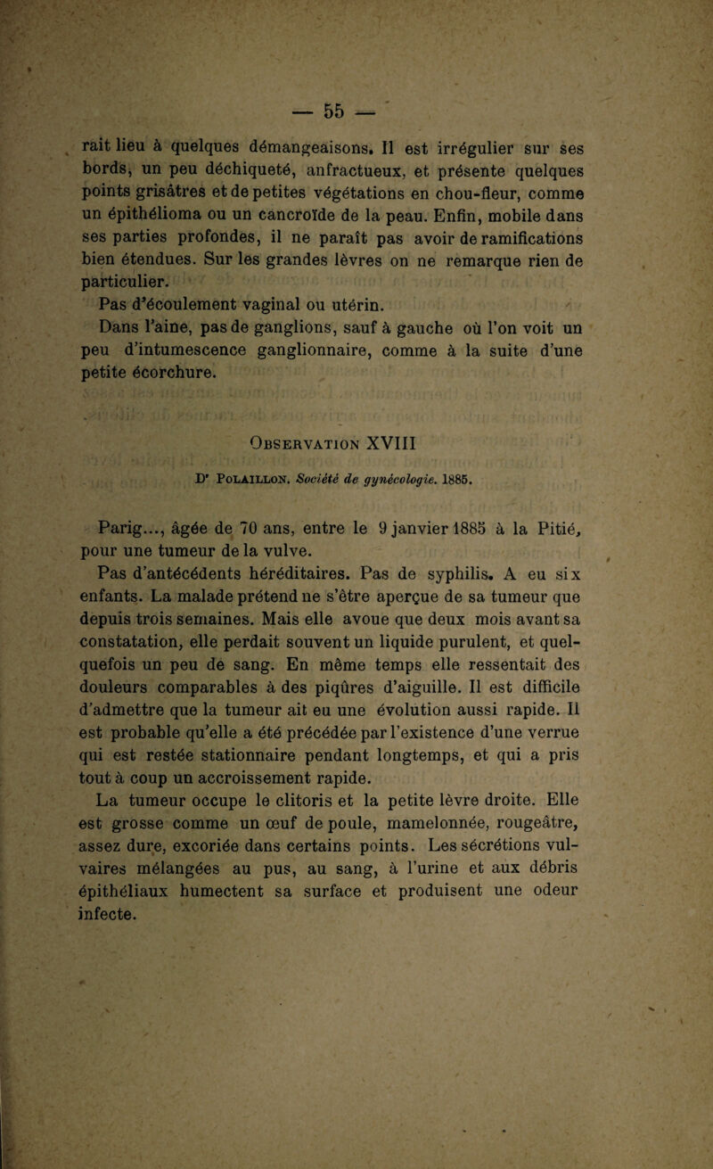 rait lieu à quelques démangeaisons. Il est irrégulier sur ses bords, un peu déchiqueté, anfractueux, et présente quelques points grisâtres et de petites végétations en chou-fleur, comme un épithélioma ou un cancroïde de la peau. Enfin, mobile dans ses parties profondes, il ne paraît pas avoir de ramifications bien étendues. Sur les grandes lèvres on ne remarque rien de particulier. Pas d’écoulement vaginal ou utérin. ' Dans Taine, pas de ganglions, sauf à gauche où Ton voit un peu d’intumescence ganglionnaire, comme à la suite d’une petite écorchure. Observation XVIII D' Polàillon. Société de gynécologie. 1885. Parig..., âgée de 70 ans, entre le 9 janvier 1885 à la Pitié, pour une tumeur de la vulve. Pas d’antécédents héréditaires. Pas de syphilis. A eu six enfants. La malade prétend ne s’être aperçue de sa tumeur que depuis trois semaines. Mais elle avoue que deux mois avant sa constatation, elle perdait souvent un liquide purulent, et quel¬ quefois un peu de sang. En même temps elle ressentait des douleurs comparables à des piqûres d’aiguille. Il est difficile d’admettre que la tumeur ait eu une évolution aussi rapide. Il est probable qu’elle a été précédée par l’existence d’une verrue qui est restée stationnaire pendant longtemps, et qui a pris tout à coup un accroissement rapide. La tumeur occupe le clitoris et la petite lèvre droite. Elle est grosse comme un œuf de poule, mamelonnée, rougeâtre, assez dure, excoriée dans certains points. Les sécrétions vul¬ vaires mélangées au pus, au sang, à l’urine et aux débris épithéliaux humectent sa surface et produisent une odeur infecte.