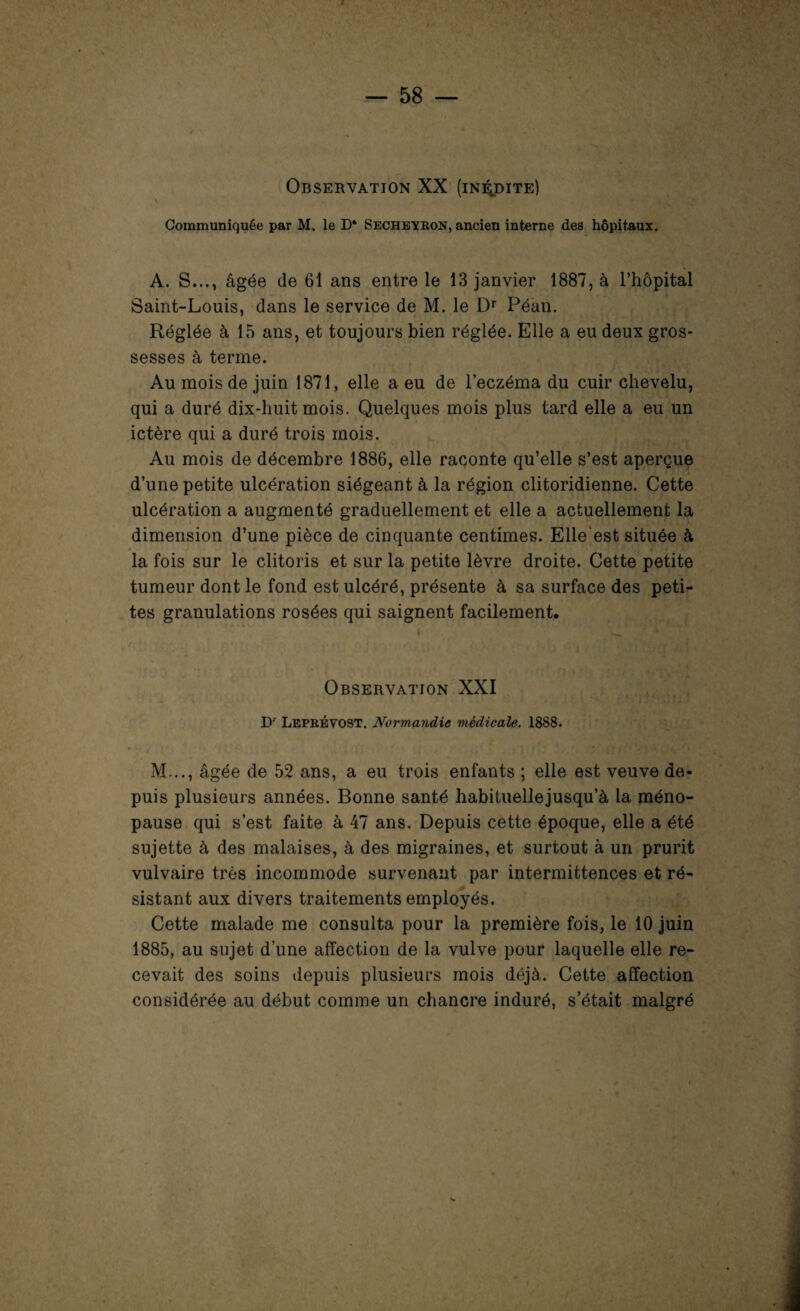 Observation XX (inédite) Communiquée par M. le D* Secheyron, ancien interne des hôpitaux. A. S..., âgée de 61 ans entre le 13 janvier 1887, à l’hôpital Saint-Louis, dans le service de M. le Dr Péan. Réglée à 15 ans, et toujours bien réglée. Elle a eu deux gros¬ sesses à terme. Au mois de juin 1871, elle a eu de l’eczéma du cuir chevelu, qui a duré dix-huit mois. Quelques mois plus tard elle a eu un ictère qui a duré trois mois. Au mois de décembre 1886, elle raconte qu’elle s’est aperçue d’une petite ulcération siégeant à la région clitoridienne. Cette ulcération a augmenté graduellement et elle a actuellement la dimension d’une pièce de cinquante centimes. Elle est située à la fois sur le clitoris et sur la petite lèvre droite. Cette petite tumeur dont le fond est ulcéré, présente à sa surface des peti¬ tes granulations rosées qui saignent facilement. 4 ' ' Observation XXI D' Leprévost. Normandie médicale. 1888. M..., âgée de 52 ans, a eu trois enfants ; elle est veuve de¬ puis plusieurs années. Bonne santé habituellejusqu’à la méno¬ pause qui s’est faite à 47 ans. Depuis cette époque, elle a été sujette à des malaises, à des migraines, et surtout à un prurit vulvaire très incommode survenant par intermittences et ré¬ sistant aux divers traitements employés. Cette malade me consulta pour la première fois, le 10 juin 1885, au sujet d une affection de la vulve pour laquelle elle re¬ cevait des soins depuis plusieurs mois déjà. Cette affection considérée au début comme un chancre induré, s’était malgré