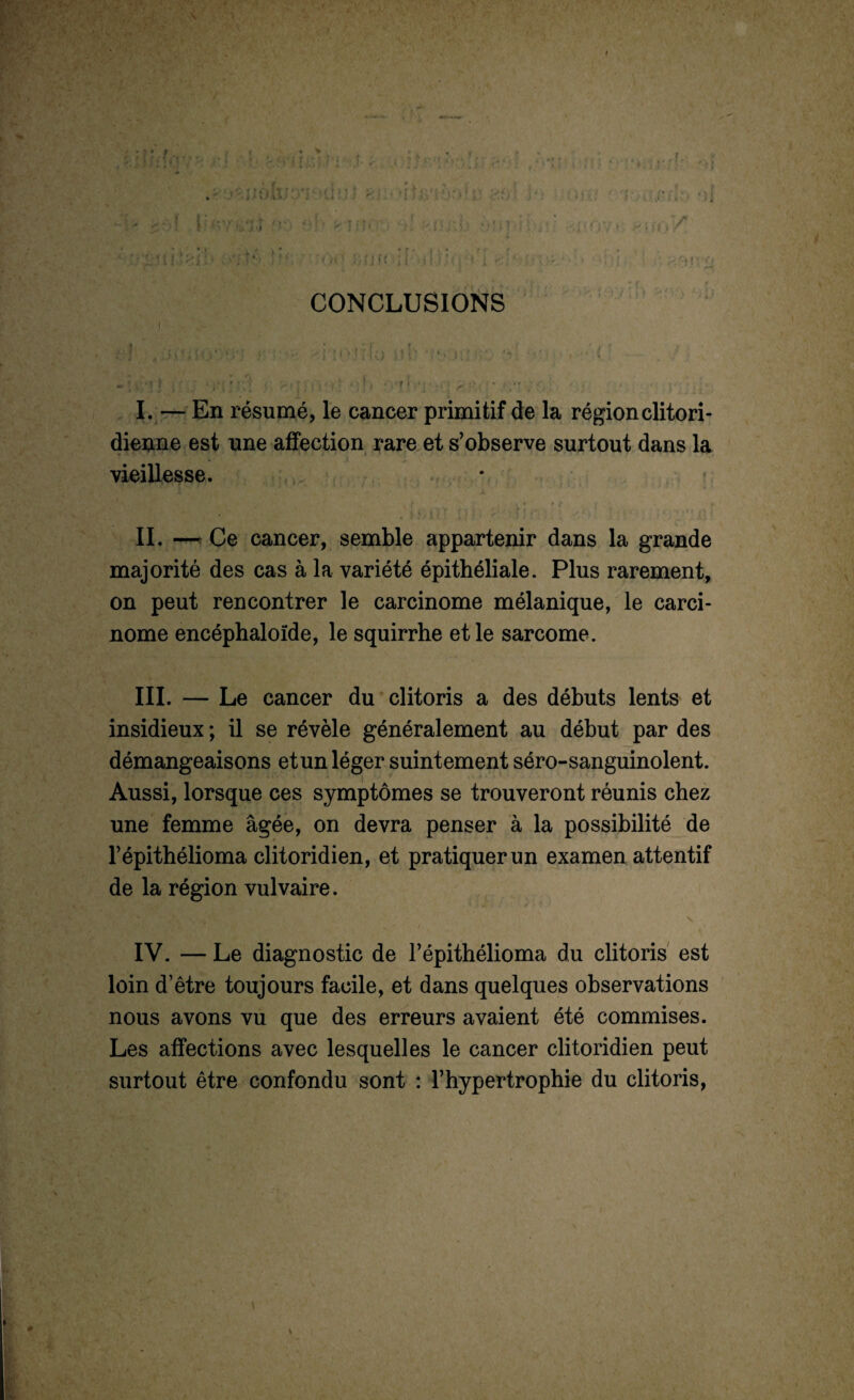 t ^ CONCLUSIONS f s y I. — En résumé, le cancer primitif de la région clitori- dienne est une affection rare et s’observe surtout dans la vieillesse. II. — Ce cancer, semble appartenir dans la grande majorité des cas à la variété épithéliale. Plus rarement, on peut rencontrer le carcinome mélanique, le carci¬ nome encéphaloïde, le squirrhe et le sarcome. III. — Le cancer du clitoris a des débuts lents et insidieux ; il se révèle généralement au début par des démangeaisons et un léger suintement séro-sanguinolent. Aussi, lorsque ces symptômes se trouveront réunis chez une femme âgée, on devra penser à la possibilité de l’épithélioma clitoridien, et pratiquer un examen attentif de la région vulvaire. IV. — Le diagnostic de l’épithélioma du clitoris est loin d’être toujours facile, et dans quelques observations nous avons vu que des erreurs avaient été commises. Les affections avec lesquelles le cancer clitoridien peut surtout être confondu sont : l’hypertrophie du clitoris,