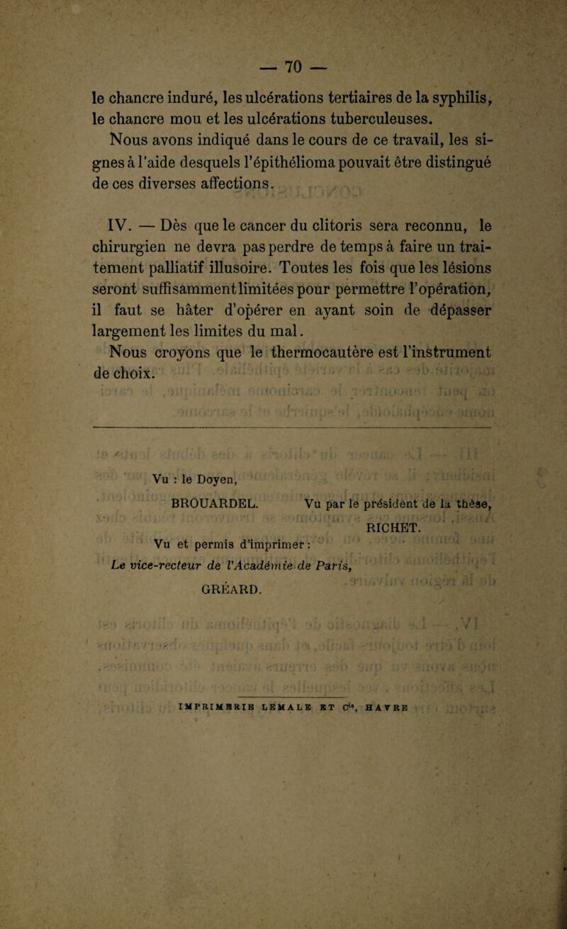 le chancre induré, les ulcérations tertiaires de la syphilis, le chancre mou et les ulcérations tuberculeuses. Nous avons indiqué dans le cours de ce travail, les si¬ gnes à laide desquels 1* épithélioma pouvait être distingué de ces diverses affections. IV. — Dès que le cancer du clitoris sera reconnu, le chirurgien ne devra pas perdre de temps à faire un trai¬ tement palliatif illusoire. Toutes les fois que les lésions seront suffisamment limitées pour permettre l’opération, il faut se hâter d’opérer en ayant soin de dépasser largement les limites du mal. Nous croyons que le thermocautère est l’instrument de choix. ■ o / * \ lu t.4 II U x*i i . Vu : le Doyen, » f - ' et f > • > • ,. • • > BROUARDEL. Vu par le président de la thèse, RICHET. Vu et permis d’imprimer : Le vice-recteur de VAcadémie de Paris, GRÉARD. fi* ) / Ul * - » t ffu Ci ( ' i V i (■». t i» 'If' ’■ f - >'f '?• . >. ’ - , ■ ■ : . •<1; ' \ t . / i lO VH IMPRIMERIE LEMALE ET Cia, HAVRE , ' ' > i i • i