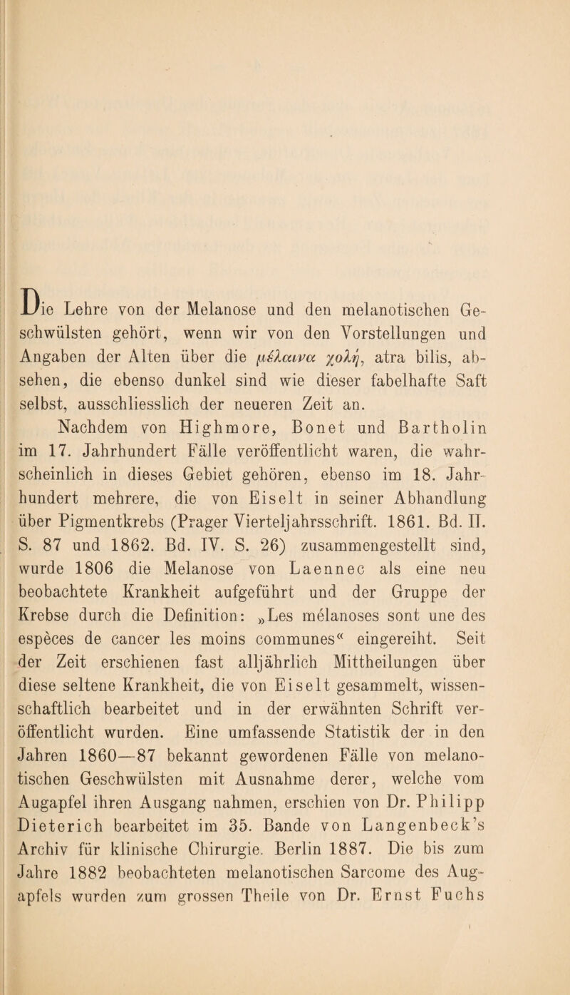 Die Lehre von der Melanose und den melanotischen Ge¬ schwülsten gehört, wenn wir von den Vorstellungen und Angaben der Alten über die {islcava %olrj, atra bilis, ab- sehen, die ebenso dunkel sind wie dieser fabelhafte Saft selbst, ausschliesslich der neueren Zeit an. Nachdem von Highmore, Bonet und Bartholin im 17. Jahrhundert Fälle veröffentlicht waren, die wahr¬ scheinlich in dieses Gebiet gehören, ebenso im 18. Jahr¬ hundert mehrere, die von Eiselt in seiner Abhandlung über Pigmentkrebs (Prager Vierteljahrsschrift. 1861. Bd. II. S. 87 und 1862. Bd. IV. S. 26) zusammengestellt sind, wurde 1806 die Melanose von Laennec als eine neu beobachtete Krankheit aufgeführt und der Gruppe der Krebse durch die Definition: »Les melanoses sont une des especes de cancer les moins communes« eingereiht. Seit der Zeit erschienen fast alljährlich Mittheilungen über diese seltene Krankheit, die von Eiselt gesammelt, wissen¬ schaftlich bearbeitet und in der erwähnten Schrift ver¬ öffentlicht wurden. Eine umfassende Statistik der in den Jahren 1860—87 bekannt gewordenen Fälle von melano¬ tischen Geschwülsten mit Ausnahme derer, welche vom Augapfel ihren Ausgang nahmen, erschien von Dr. Philipp Dieterich bearbeitet im 35. Bande von Langenbeck’s Archiv für klinische Chirurgie. Berlin 1887. Die bis zum Jahre 1882 beobachteten melanotischen Sarcome des Aug¬ apfels wurden zum grossen Theile von Dr. Ernst Fuchs