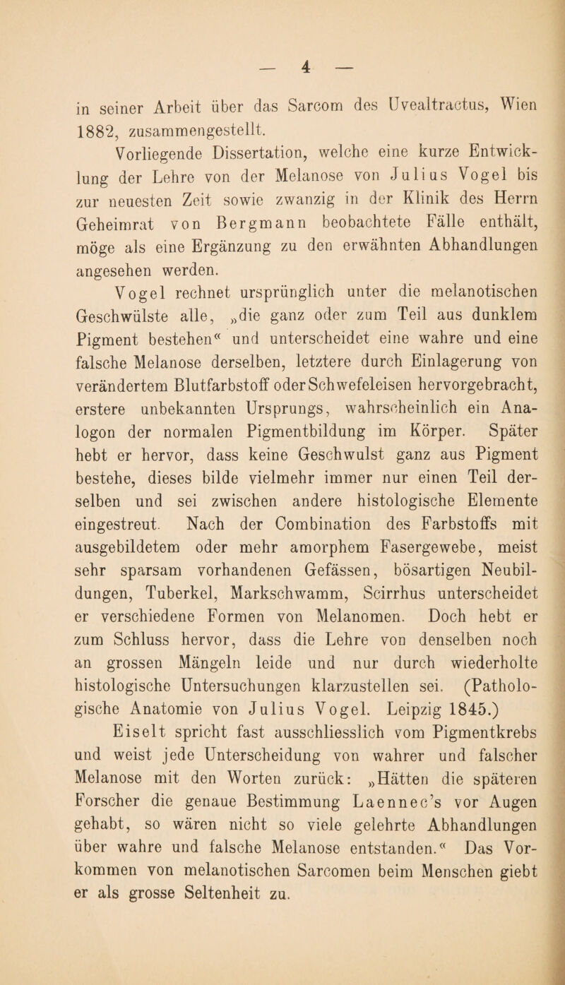 in seiner Arbeit über das Sarcom des Uvealtractus, Wien 1882, zusammengestellt. Vorliegende Dissertation, welche eine kurze Entwick¬ lung der Lehre von der Melanose von Julius Vogel bis zur neuesten Zeit sowie zwanzig in der Klinik des Herrn Geheimrat von Bergmann beobachtete Fälle enthält, möge als eine Ergänzung zu den erwähnten Abhandlungen angesehen werden. Vogel rechnet ursprünglich unter die melanotischen Geschwülste alle, „die ganz oder zum Teil aus dunklem Pigment bestehen« und unterscheidet eine wahre und eine falsche Melanose derselben, letztere durch Einlagerung von verändertem Blutfarbstoff oder Schwefeleisen hervorgebracht, erstere unbekannten Ursprungs, wahrscheinlich ein Ana¬ logon der normalen Pigmentbildung im Körper. Später hebt er hervor, dass keine Geschwulst ganz aus Pigment bestehe, dieses bilde vielmehr immer nur einen Teil der¬ selben und sei zwischen andere histologische Elemente eingestreut. Nach der Combination des Farbstoffs mit ausgebildetem oder mehr amorphem Fasergewebe, meist sehr sparsam vorhandenen Gefässen, bösartigen Neubil¬ dungen, Tuberkel, Markschwamm, Scirrhus unterscheidet er verschiedene Formen von Melanomen. Doch hebt er zum Schluss hervor, dass die Lehre von denselben noch an grossen Mängeln leide und nur durch wiederholte histologische Untersuchungen klarzustellen sei. (Patholo¬ gische Anatomie von Julius Vogel. Leipzig 1845.) Eis eit spricht fast ausschliesslich vom Pigmentkrebs und weist jede Unterscheidung von wahrer und falscher Melanose mit den Worten zurück: „Hätten die späteren Forscher die genaue Bestimmung Laennec’s vor Augen gehabt, so wären nicht so viele gelehrte Abhandlungen über wahre und falsche Melanose entstanden.« Das Vor¬ kommen von melanotischen Sarcomen beim Menschen giebt er als grosse Seltenheit zu.