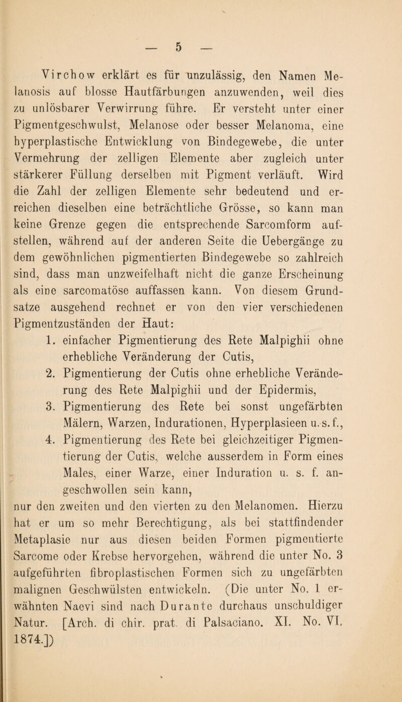 Virchow erklärt es für unzulässig, den Namen Me- lanosis auf blosse Hautfärbungen anzuwenden, weil dies zu unlösbarer Verwirrung führe. Er versteht unter einer Pigmentgeschwulst, Melanose oder besser Melanoma, eine hyperplastische Entwicklung von Bindegewebe, die unter Vermehrung der zeitigen Elemente aber zugleich unter stärkerer Füllung derselben mit Pigment verläuft. Wird die Zahl der zelligen Elemente sehr bedeutend und er¬ reichen dieselben eine beträchtliche Grösse, so kann man keine Grenze gegen die entsprechende Sarcomform auf¬ stellen, während auf der anderen Seite die Uebergänge zu dem gewöhnlichen pigmentierten Bindegewebe so zahlreich sind, dass man unzweifelhaft nicht die ganze Erscheinung als eine sarcomatöse auffassen kann. Von diesem Grund¬ sätze ausgehend rechnet er von den vier verschiedenen Pigmentzuständen der Haut: 1. einfacher Pigmentierung des Rete Malpighii ohne erhebliche Veränderung der Cutis, 2. Pigmentierung der Cutis ohne erhebliche Verände¬ rung des Rete Malpighii und der Epidermis, 3. Pigmentierung des Rete bei sonst ungefärbten Mälern, Warzen, Indurationen, Hyperplasieen u.s.f., 4. Pigmentierung des Rete bei gleichzeitiger Pigmen¬ tierung der Cutis, welche ausserdem in Form eines Males, einer Warze, einer Induration u. s. f. an¬ geschwollen sein kann, nur den zweiten und den vierten zu den Melanomen. Hierzu hat er um so mehr Berechtigung, als bei stattfindender Metaplasie nur aus diesen beiden Formen pigmentierte Sarcome oder Krebse hervorgehen, während die unter No. 3 aufgeführfcen fibroplastischen Formen sich zu ungefärbten malignen Geschwülsten entwickeln. (Die unter No. 1 er¬ wähnten Naevi sind nach Durante durchaus unschuldiger Natur. [Arch. di chir. prat. di Palsaciano. XI. No. VI. 1874.])